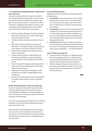 CASHEW HANDBOOK 2014 - GLOBAL PERSPECTIVE, SECTION 2 
CHAPTER 16 
2. Pre-shipment and stuffing supervision- cashew kernel 
(processed nuts) 
Generally the cashew kernels for export are packed in 
tins or flexi-pouched and then packed in master cartons. 
Such tins/flexi-pouches are filled with cashew kernels, 
gas infused and vacuum sealed. Generally lot of 700 or 
750 cartons is shipped in 20F containers. General scope 
of inspection covers following points, which could be 
customized based on client’s exact requirements- 
• Verify the quantity offered/presented for inspection 
with respect to packing list or other relevant docu-ments 
provided by the client 
• Packing verification and physical condition of pack-ing. 
• Reporting of marking, available on packing and 
verification of marking with respect to packing list or 
other relevant documents provided by the client 
• Representative sampling from randomly selected 
master cartons/ bags. 
• Analysis of drawn samples in SGS laboratory for 
contractual specification or as per the standards 
and specifications of the Cashew Export Promotion 
Council 
• Check the cargo with respect to order requirements 
and/or to the relevant specification of the Cashew 
Export Promotion Council 
• Weighing of randomly selected packages in order 
to determine and report average weight of total 
consignment. 
• Supervise the stuffing operation and if required then 
the loading of the containers into the nominated 
vessel 
Quality Testing Parameters- (Processed cashew nut) 
The drawn samples are checked for visual observation, 
count per pound (to determine the grade of cashew 
nuts), NLG/NLSG, Infestation, visual mould, foreign mat-ters 
at the location. The samples are tested for moisture 
and colour at the laboratory. 
The most common specifications followed for Cashew nut 
Inspections are as per the CEPC (Cashew Export Promo-tion 
Council) and the AFI. 
Cashew kernels are also subjected to a various physical 
tests, roast test, sensory tests (taste and smell), chemi-cal 
tests such as 2,4-Dichlorophenol, 2,4-Dichloroanisole, 
BHC, Aflatoxin and various other microbiological tests at 
our laboratories. 
Current Certification Status – 
Certification services are required during various phases 
of trade process- 
• For Importers- There is good volume of raw cashew 
being imported in India. The interest of importers is 
to ensure the quality of cargo, as per their contract 
terms. So that they can encash the value by further 
value addition. 
• For Exporters- India is one of the leading exporters of 
cashew nuts. The interest of exporters and buyers is 
to involve independent third party certification com-panies 
to issue weight and quality certificate, which 
(the certificates) further plays a vital role in decision 
making of both parties. 
• For Processors- Brand value is always an important 
asset of companies. Certification companies help the 
processors in enhancing the company brand name by 
various system certificates i.e. ISO, HACCP, FSSAI etc. 
Issues in Indian processing unit- 
• In India most of the processors are following conven-tional 
manual grading system. The implementation 
of modern & sophisticated machinery system could 
help the sector by reducing the processing time. 
• Sufficient adequate storage infrastructures are not 
made specially keeping the Cashews in mind. Proper 
storage condition may help growers to reduce the 
post harvest losses. 
www.cashewinfo.com 107 
 
