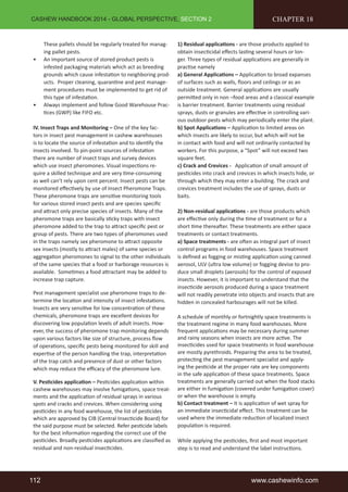 CASHEW HANDBOOK 2014 - GLOBAL PERSPECTIVE, SECTION 2 
These pallets should be regularly treated for manag-ing 
pallet pests. 
• An important source of stored product pests is 
infested packaging materials which act as breeding 
grounds which cause infestation to neighboring prod-ucts. 
Proper cleaning, quarantine and pest manage-ment 
procedures must be implemented to get rid of 
this type of infestation. 
• Always implement and follow Good Warehouse Prac-tices 
(GWP) like FIFO etc. 
IV. Insect Traps and Monitoring – One of the key fac-tors 
in insect pest management in cashew warehouses 
is to locate the source of infestation and to identify the 
insects involved. To pin-point sources of infestation 
there are number of insect traps and survey devices 
which use insect pheromones. Visual inspections re-quire 
a skilled technique and are very time-consuming 
as well can’t rely upon cent percent. Insect pests can be 
monitored effectively by use of Insect Pheromone Traps. 
These pheromone traps are sensitive monitoring tools 
for various stored insect pests and are species specific 
and attract only precise species of insects. Many of the 
pheromone traps are basically sticky traps with insect 
pheromone added to the trap to attract specific pest or 
group of pests. There are two types of pheromones used 
in the traps namely sex pheromone to attract opposite 
sex insects (mostly to attract males) of same species or 
aggregation pheromones to signal to the other individuals 
of the same species that a food or harborage resources is 
available. Sometimes a food attractant may be added to 
increase trap capture. 
Pest management specialist use pheromone traps to de-termine 
the location and intensity of insect infestations. 
Insects are very sensitive for low concentration of these 
chemicals, pheromone traps are excellent devices for 
discovering low population levels of adult insects. How-ever, 
the success of pheromone trap monitoring depends 
upon various factors like size of structure, process flow 
of operations, specific pests being monitored for skill and 
expertise of the person handling the trap, interpretation 
of the trap catch and presence of dust or other factors 
which may reduce the efficacy of the pheromone lure. 
V. Pesticides application – Pesticides application within 
cashew warehouses may involve fumigations, space treat-ments 
and the application of residual sprays in various 
spots and cracks and crevices. When considering using 
pesticides in any food warehouse, the list of pesticides 
which are approved by CIB (Central Insecticide Board) for 
the said purpose must be selected. Refer pesticide labels 
for the best information regarding the correct use of the 
pesticides. Broadly pesticides applications are classified as 
residual and non-residual insecticides. 
CHAPTER 18 
1) Residual applications - are those products applied to 
obtain insecticidal effects lasting several hours or lon-ger. 
Three types of residual applications are generally in 
practise namely 
a) General Applications – Application to broad expanses 
of surfaces such as walls, floors and ceilings or as an 
outside treatment. General applications are usually 
permitted only in non –food areas and a classical example 
is barrier treatment. Barrier treatments using residual 
sprays, dusts or granules are effective in controlling vari-ous 
outdoor pests which may periodically enter the plant. 
b) Spot Applications – Application to limited areas on 
which insects are likely to occur, but which will not be 
in contact with food and will not ordinarily contacted by 
workers. For this purpose, a “Spot” will not exceed two 
square feet. 
c) Crack and Crevices - Application of small amount of 
pesticides into crack and crevices in which insects hide, or 
through which they may enter a building. The crack and 
crevices treatment includes the use of sprays, dusts or 
baits. 
2) Non-residual applications - are those products which 
are effective only during the time of treatment or for a 
short time thereafter. These treatments are either space 
treatments or contact treatments. 
a) Space treatments - are often as integral part of insect 
control programs in food warehouses. Space treatment 
is defined as fogging or misting application using canned 
aerosol, ULV (ultra low volume) or fogging devise to pro-duce 
small droplets (aerosols) for the control of exposed 
insects. However, it is important to understand that the 
insecticide aerosols produced during a space treatment 
will not readily penetrate into objects and insects that are 
hidden in concealed harbourages will not be killed. 
A schedule of monthly or fortnightly space treatments is 
the treatment regime in many food warehouses. More 
frequent applications may be necessary during summer 
and rainy seasons when insects are more active. The 
insecticides used for space treatments in food warehouse 
are mostly pyrethroids. Preparing the area to be treated, 
protecting the pest management specialist and apply-ing 
the pesticide at the proper rate are key components 
in the safe application of these space treatments. Space 
treatments are generally carried out when the food stacks 
are either in fumigation (covered under fumigation cover) 
or when the warehouse is empty. 
b) Contact treatment – It is application of wet spray for 
an immediate insecticidal effect. This treatment can be 
used where the immediate reduction of localized insect 
population is required. 
While applying the pesticides, first and most important 
step is to read and understand the label instructions. 
112 www.cashewinfo.com 
 