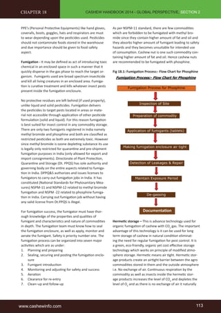 CASHEW HANDBOOK 2014 - GLOBAL PERSPECTIVE, SECTION 2 
CHAPTER 18 
PPE’s (Personal Protecti ve Equipments) like hand gloves, 
coveralls, boots, goggles, hats and respirators are must 
to wear depending upon the pesti cides used. Pesti cides 
should not contaminate foods stored in the warehouse 
and due importance should be given to food safety 
aspect. 
Fumigati on - It may be defi ned as act of introducing toxic 
chemical in an enclosed space in such a manner that it 
quickly disperse in the gas phase to reach the target or-ganism. 
Fumigants used are broad spectrum insecti cide 
and kill all living creatures in an enclosed area. Fumiga-ti 
on is curati ve treatment and kills whatever insect pests 
present inside the fumigati on enclosure. 
No protecti ve residues are left behind (if used properly), 
unlike liquid and solid pesti cides. Fumigati on delivers 
the pesti cides to target pests located in areas or mate-rial 
not accessible through applicati on of other pesti cide 
formulati on (solid and liquid). For this reason fumigati on 
is best suited for insect control in any commodity storage. 
There are only two fumigants registered in India namely 
methyl bromide and phosphine and both are classifi ed as 
restricted pesti cides as both are extremely toxic. However 
since methyl bromide is ozone depleti ng substance its use 
is legally only restricted for quaranti ne and pre-shipment 
fumigati on purposes in India (only allowed for export and 
import consignments). Directorate of Plant Protecti on, 
Quaranti ne and Storage (Dt. PPQS) has sole authority and 
governing body on the enti re aspects related to fumiga-ti 
on in India. DPPQ&S authorizes and issues licenses to 
fumigators to carry out fumigati on jobs in India. It has 
consti tuted (Nati onal Standards for Phytosanitary Mea-sures) 
NSPM-11 and NSPM-12 related to methyl bromide 
fumigati on and NSPM -22 related to phosphine fumiga-ti 
on in India. Carrying out fumigati on job without having 
any valid license from Dt.PPQS is illegal. 
For fumigati on success, the fumigator must have thor-ough 
knowledge of the properti es and qualiti es of 
fumigant and characteristi cs and nature of commoditi es 
in depth. The fumigati on team must know how to seal 
the fumigati on enclosure, as well as apply, monitor and 
aerate the fumigant. Safety is priority number one. The 
fumigati on process can be organized into seven major 
acti viti es which are as under: 
1. Planning and preparing 
2. Sealing, securing and posti ng the fumigati on enclo-sure 
3. Fumigant introducti on 
4. Monitoring and adjusti ng for safety and success 
5. Aerati on 
6. Clearance for re-entry 
7. Clean–up and follow-up 
As per NSPM-11 standard, there are few commoditi es 
which are forbidden to be fumigated with methyl bro-mide 
since they contain higher amount of fat and oil and 
they absorbs higher amount of fumigant leading to safety 
hazards and they becomes unsuitable for intended use 
of consumpti on. Cashew nut is one such commodity con-taining 
higher amount of fat and oil. Hence cashew nuts 
are recommended to be fumigated with phosphine. 
Fig 18.1: Fumigati on Process:- Flow Chart for Phosphine 
Documentati on 
Hermeti c storage – This is advance technology used for 
organic fumigati on of cashew with CO2 gas. The important 
advantage of this technology is it can be used for long 
term storage of cashew in natural conditi on eliminat-ing 
the need for regular fumigati on for pest control. It is 
a green, eco-friendly, organic yet cost eff ecti ve storage 
technology which works on principle of modifi ed atmo-sphere 
storage. Hermeti c means air ti ght. Hermeti c stor-age 
products create an airti ght barrier between the agro 
commoditi es stored in them and the outside atmosphere 
i.e. No exchange of air. Conti nuous respirati on by the 
commodity as well as insects inside the hermeti c stor-age 
products increases the level of CO2 and depletes the 
level of O2 and as there is no exchange of air it naturally 
www.cashewinfo.com 113 
 