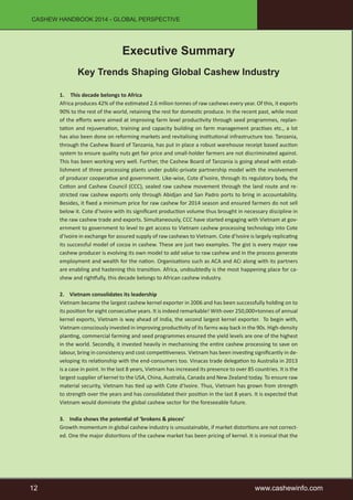 CASHEW HANDBOOK 2014 - GLOBAL PERSPECTIVE 
Executive Summary 
Key Trends Shaping Global Cashew Industry 
1. This decade belongs to Africa 
Africa produces 42% of the estimated 2.6 mllion tonnes of raw cashews every year. Of this, it exports 
90% to the rest of the world, retaining the rest for domestic produce. In the recent past, while most 
of the efforts were aimed at improving farm level productivity through seed programmes, replan-tation 
and rejuvenation, training and capacity building on farm management practises etc., a lot 
has also been done on reforming markets and revitalising institutional infrastructure too. Tanzania, 
through the Cashew Board of Tanzania, has put in place a robust warehouse receipt based auction 
system to ensure quality nuts get fair price and small-holder farmers are not discriminated against. 
This has been working very well. Further, the Cashew Board of Tanzania is going ahead with estab-lishment 
of three processing plants under public-private partnership model with the involvement 
of producer cooperative and government. Like-wise, Cote d’Ivoire, through its regulatory body, the 
Cotton and Cashew Council (CCC), sealed raw cashew movement through the land route and re-stricted 
raw cashew exports only through Abidjan and San Padro ports to bring in accountability. 
Besides, it fixed a minimum price for raw cashew for 2014 season and ensured farmers do not sell 
below it. Cote d’Ivoire with its significant production volume thus brought in necessary discipline in 
the raw cashew trade and exports. Simultaneously, CCC have started engaging with Vietnam at gov-ernment 
to government to level to get access to Vietnam cashew processing technology into Cote 
d’Ivoire in exchange for assured supply of raw cashews to Vietnam. Cote d’Ivoire is largely replicating 
its successful model of cocoa in cashew. These are just two examples. The gist is every major raw 
cashew producer is evolving its own model to add value to raw cashew and in the process generate 
employment and wealth for the nation. Organisations such as ACA and ACi along with its partners 
are enabling and hastening this transition. Africa, undoubtedly is the most happening place for ca-shew 
and rightfully, this decade belongs to African cashew industry. 
2. Vietnam consolidates its leadership 
Vietnam became the largest cashew kernel exporter in 2006 and has been successfully holding on to 
its position for eight consecutive years. It is indeed remarkable! With over 250,000+tonnes of annual 
kernel exports, Vietnam is way ahead of India, the second largest kernel exporter. To begin with, 
Vietnam consciously invested in improving productivity of its farms way back in the 90s. High-density 
planting, commercial farming and seed programmes ensured the yield levels are one of the highest 
in the world. Secondly, it invested heavily in mechanising the entire cashew processing to save on 
labour, bring in consistency and cost competitiveness. Vietnam has been investing significantly in de-veloping 
its relationship with the end-consumers too. Vinacas trade delegation to Australia in 2013 
is a case in point. In the last 8 years, Vietnam has increased its presence to over 85 countries. It is the 
largest supplier of kernel to the USA, China, Australia, Canada and New Zealand today. To ensure raw 
material security, Vietnam has tied up with Cote d’Ivoire. Thus, Vietnam has grown from strength 
to strength over the years and has consolidated their position in the last 8 years. It is expected that 
Vietnam would dominate the global cashew sector for the foreseeable future. 
3. India shows the potential of ‘brokens & pieces’ 
Growth momentum in global cashew industry is unsustainable, if market distortions are not correct-ed. 
One the major distortions of the cashew market has been pricing of kernel. It is ironical that the 
12 www.cashewinfo.com 
 