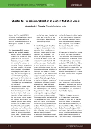 CASHEW HANDBOOK 2014 - GLOBAL PERSPECTIVE, SECTION 3 
CHAPTER 19 
Chapter 19: Processing, Utilization of Cashew Nut Shell Liquid 
Omprakash N Phadnis, Phadnis Cashews, India 
Cashew Nut Shell Liquid (CNSL) is 
by-product of cashew industry. Many 
articles have been written on the 
structure and composition of this in 
this magazine as well as on various 
websites. 
Five decades ago, CNSL was pro-duced 
by two methods in India. 
1. Oil bath process of cashew nuts, 
in which raw cashew nuts were 
given CNSL bath and oil used 
to ooze out and get added to 
the basket of oil and used to 
remain at the same temperature 
for longer duration. The oil had 
good colour but viscosity was 
slightly higher (about 300-450 
cps). This oil was very good for 
use in brake lining industry. A 
giant buyer for this in India was 
Hindustan Ferodo Ltd., Bombay. 
This oil was also getting exported 
to USA, UK etc. 
2. Second method was kiln grade. 
This process was more popu-lar 
in Tamil Nadu and parts of 
Kerala. In this raw shells were 
subjected to heat in steel cham-ber 
and oil used to ooze out and 
get collected. Advantage of this 
method was even shells of fully 
roasted nuts could be used for 
this. The oil thus extracted has 
dark colour and lot of impurities 
including moisture etc. This oil 
had to be refined or de-carbox-ylated 
to get a standard quality 
oil. This oil after purification 
used to have lower viscosity, but 
colour was darker. The oil was 
used in paints, waterproofing 
and also brake linings. 
By end of 1970s, people thought of 
having some standardization in the 
processing of raw nuts. So cashew 
processors in India opted for steam 
roasting of nuts and by 1985, this 
process was opted by almost 95% 
of industry. As the raw cashew nuts 
were steam roasted, the shells did 
not have ash etc and the oil used to 
be purer. Same time, running cost 
of bath oil method was too high and 
this was sidelined. Now, processors in 
Mangalore area like Achal cashews, 
KVS Kamath & co, BRK or Sanoor who 
were considered as most technical 
people in the area thought of using 
oil expellers and started extraction of 
CNSL by using ordinary oil expellers. 
After their R&D, it was discovered 
that the oil needed proper dehydra-tion 
and settling along with filtration. 
The good outcome of this was almost 
uniform quality was produced by all 
of them. I must mention here that 
this was also tried in Goa by M/S. NGP 
Zantye Cashews and Bappa Lavando 
along with Kamath. In this Bappa’s 
was the best quality oil with viscosity 
of 75 cps. All others opted for mass 
production and are continuing it even 
today. Advantage is entire production 
is almost of uniform quality. 
In Tamilnadu, though people opted 
for the process, even today shells are 
not handled properly and the heating 
as well as settling is not done prop-erly. 
Therefore, the quality of CNSL 
is still considered inferior. Recently, 
a few companies have understood 
the value of the quality and have 
improved their process. 
Orissa proved to be good new centre. 
In Jeypore area many units started 
CNSL production after relatively new 
industrialists like Mr. Ramesh, Mr. Sai 
ventured in to huge cashew kernel 
production. M/S. Sai Cashews did not 
leave any stone unturned till they 
achieved quality in their produce and 
also started good quality CNSL pro-duction. 
The venture was so lucrative 
that many CNSL industries prospered 
in the area. 
In Andhra especially Seemandhra, 
there are lot many small industries 
who are in CNSL production. Most of 
these units have production quality 
suitable for their own customers in 
Hyderabad or Gujarat. 
Till 1990s, the biggest consumer 
of CNSL was brake lining industry 
followed by paints. But by 1995, the 
distillation of CNSL picked up and 
many industries started making car-danol 
(distillate of CNSL) and residol. 
Cardanol has excellent potential in 
use in place of phenol. Since prices of 
phenol increased, cardanol got good 
buyers and so the consumption of 
CNSL went up. M/S. Sanoor Cashew 
116 www.cashewinfo.com 
 