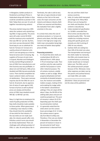 CASHEW HANDBOOK 2014 - GLOBAL PERSPECTIVE, SECTION 3 
CHAPTER 19 
in Mangalore, Golden products in 
Pondicherry and Shyam Pheno in 
Hyderabad along with Golden in Goa 
could be considered as pioneer in the 
field. Today there are over 15 units all 
together manufacturing cardanol. 
The prices started rising since 1995 
when the cardanol units started buy-ing 
CNSL in large quantity. The prices 
were still under control till 2010 
and the maximum price reached till 
then was INR 15/- per kilo. By then, 
one more use was discovered. CNSL 
found way its use as substitute for 
fuel oil / furnace oil. Furnace oil is 
used by almost all industrial units 
and it’s cost was going up as interna-tional 
oil prices were increasing. Big 
suppliers of furnace oil exist more 
in Gujarat, Mumbai and Chattisgarh. 
So they started lifting hundreds of 
tons of CNSL from manufacturers and 
their business was very profitable. In 
about one and half years, CNSL prices 
doubled and CNSL became practically 
scarce. There started competition be-tween 
cardanol makers and furnace 
oil adulterators. There were overseas 
inquiries also for the CNSL for use in 
fuel oil. At present, due to apprecia-tion 
of value of rupee against USD, 
furnace oil prices as well as phenol 
prices are steady and therefore 
prices of CNSL have steadied around 
INR 38/- to INR 40/- per kilo. 
Now, it is high time to emphasize the 
need of quality production of CNSL. 
Raw shells should be made available 
to these parties. When government 
is allowing a new industry in CNSL, 
they should check the availability 
of raw shells for that industry. If 
the raw shells are not made avail-able, 
the industry would suffer a lot. 
Pollution control norms also should 
be strictly implemented. There are 
challenges with selling by-product of 
CNSL i.e. cake. At some places like in 
Tamilnadu, the cake is sold at very 
high rate as it goes directly to hotel 
industry as fuel. But on the west 
coast, the major consumers are tile 
industry and tobacco industry. Both 
of them are seasonal and therefore, 
the realisation from cake is slightly 
uncertain in this area. 
It is certain that unless the cost of 
petroleum products i.e. furnace oil, 
phenol come down, the CNSL would 
remain in the high price range only. 
India’s own consumption being high, 
one need not bother about global 
prices of CNSL. 
Processing economics: 
1. It is found that when shells are 
crushed about 28-32% oil is 
obtained from it. With about 
3-7% oil remaining in cake. Then 
and then only the cake could be 
used for fuel purpose or some 
other industrial purpose. The 
oil contains moisture, volatile 
matters as well as sludge. When 
properly dehydrated and held 
constantly at elevated tempera-ture, 
the moisture and volatile 
matters escapes, making oil thin 
and enabling the sludge settle 
in the bottom. (Gravitational 
settling). If the oil is kept still for 
about 3 days, the 90-95% of the 
settling takes place and pure oil 
could be pumped out. This pure 
oil recovery is about 19-22.5% 
depending upon the shells qual-ity 
and extraction method. 
2. It is generally noted that the 
shells which are thin contain 
lesser percentage of oil. In India, 
the cashew season is gener-ally 
from March to May end. 
Therefore, if the nuts are shelled 
in November or December the 
percent of moisture is lesser in 
the extracted oil itself. Same 
phenomenon is observed from 
the nuts and their shells from 
various countries. 
3. India, Sri Lanka shells have good 
percentage of oil. Many West 
African nuts are having thin-ner 
shells and therefore, the oil 
content is naturally low. 
4. Indian standard oil specification 
viz. ISI 840 is amended from 
time to time and describes the 
standard quality CNSL. The total 
volatile loss including moisture 
along with specific gravity and 
viscosity are vital in pricing of 
CNSL for any industry. 
5. Cashew shells are costing less 
than 10% of the total nuts value. 
The transportation and storing of 
the shells matter lot. Generally, 
the CNSL units located closer to 
a cashew factory or processing 
cluster would save on transpor-tation 
cost. The CNSL units of 
the cashew processors prosper 
because of this. Moreover, many 
other expenses are taken care by 
the parent unit (cashew factory) 
and make CNSL unit viable. 
(Disclaimer: Views are personal and 
not the views of the publisher.) 
www.cashewinfo.com 117 
 