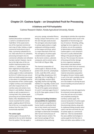 CASHEW HANDBOOK 2014 - GLOBAL PERSPECTIVE, SECTION 3 
CHAPTER 21 
Chapter 21: Cashew Apple – an Unexploited Fruit for Processing 
A Sobhana and P B Pushpalatha 
Cashew Research Station, Kerala Agricultural University, Kerala 
Introduction 
Cashew (Anacardium occidentale 
L.) which is considered to be the 
'Gold Mine' of the waste land is 
one of the important commercial 
cash crops of India. Cashew, a major 
commercial horticultural crop of 
India, is primarily cultivated for its 
nut. India ranks first in its cultivation, 
processing and export since its 
commercial cultivation and utilization 
has been started. However, may be 
due to the high value of the nut, 
another important produce from 
cashew i.e., cashew apple, has 
been neglected all along without 
any utilization. . The production of 
cashew apple in India is estimated to 
be 0.6 to 0.7 million tons per annum 
which are totally wasted now except 
in Goa where it is profitably used for 
the production of feni. Cashew apple 
is highly nutritious and comparable 
with other tropical fruits in its 
nutritive value and contains more 
Vitamin C and riboflavin. Research 
studies as well as experiences in 
running India’s first cashew apple 
processing unit at Cashew Research 
Station, KAU, Madakkathara have 
clearly revealed that the cashew 
apple, weighing about 8-10 times 
that of the nut, is an equally valuable 
produce from the crop, if it is 
economically exploited. 
The cashew apple 
Cashew apple is the pseudo fruit, 
attached to the nut which develops 
from the pedicel. The ripe apple is 
very juicy, spongy, somewhat fibrous, 
having a unique smell and has a very 
thin skin that gets easily bruised. 
The astringent and acid principles 
in cashew apple produce a rough, 
unpleasant and biting sensation 
on the tongue and throat, which 
is a major draw back of the fruit. 
The astringency of cashew apple 
is determined to a large extent 
by the tannin content, a phenolic 
compound, and its content varies 
from 0.06 to 0.76g per 100g. 
The chemical composition of 
cashew apple is: Moisture 87.8%, 
protein 0.2%, fat 0.1%, carbohydrate 
11.6%, crude fibre 0.9%, calcium 
10.0 mg/100g, phosphorous 10.0 
mg/100g, iron 0.2 mg/100g, vit- C 
261.0 mg/100g, minerals 200.0 
mg/100g, thiamin 0.02 mg/100g, 
riboflavin 0.5 mg/100g, nicotinic acid 
0.4 mg/100g and vitamin A 39.0 IU. 
The pH of the apples varies between 
4.1 and 4.7 and total sugars from 6.7 
to 10.5%. Ripe apples contain 0.76 to 
1.17% pectin. 
Post harvest handling-limitations 
and possibilities for exploitation 
Fruits have special significance to 
human health as protective food 
due to their vitamin and mineral 
contents. They are highly perishable 
and begin to deteriorate immediately 
after harvest mainly because of 
their high moisture content. The 
post harvest spoilage of fruits 
is attributed to the continuing 
physiological activities like respiration 
and transpiration which result in the 
degradation of stored energy and 
loss of moisture. Shriveling, wilting, 
spoilage by micro organisms, loss 
of texture, etc are the symptoms 
of deterioration and perishability. 
Cashew apple is a non climacteric 
fruit and is usually collected after 
falling on the ground along with 
the nut. This increases the chances 
of bruising and further damage 
by micro organisms leading to 
fermentation and deterioration. 
Since many of the fruits are seasonal, 
long term storage techniques are 
needed for the availability of raw 
material and product preparation 
throughout the year. Cashew apple 
is such a fruit and is available mainly 
during December - May. All these 
are to be looked in to during the post 
harvest handling and preservation of 
cashew apple. 
Cashew farmers miss the opportunity 
for enhanced income generation 
since they sell raw nuts to traders 
and completely wasting the 
nutritious cashew apple. The 
seasonal production of cashew apple 
is one of the greatest handicaps for 
the processing industry, along with 
its unpleasant biting sensation when 
used in raw form and limits the use 
of cashew apple as a commercial 
table fruit. KAU has standardized 
the value addition technologies in 
cashew apple for the first time in 
India and rather value addition in the 
www.cashewinfo.com 119 
 