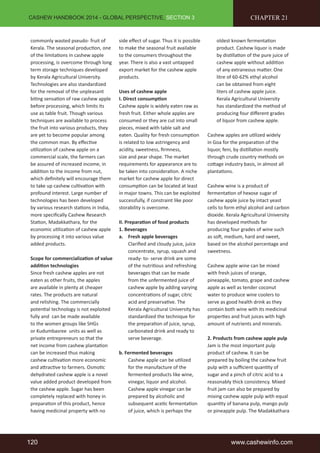 CASHEW HANDBOOK 2014 - GLOBAL PERSPECTIVE, SECTION 3 
commonly wasted pseudo- fruit of 
Kerala. The seasonal production, one 
of the limitations in cashew apple 
processing, is overcome through long 
term storage techniques developed 
by Kerala Agricultural University. 
Technologies are also standardized 
for the removal of the unpleasant 
biting sensation of raw cashew apple 
before processing, which limits its 
use as table fruit. Though various 
techniques are available to process 
the fruit into various products, they 
are yet to become popular among 
the common man. By effective 
utilization of cashew apple on a 
commercial scale, the farmers can 
be assured of increased income, in 
addition to the income from nut, 
which definitely will encourage them 
to take up cashew cultivation with 
profound interest. Large number of 
technologies has been developed 
by various research stations in India, 
more specifically Cashew Research 
Station, Madakkathara, for the 
economic utilization of cashew apple 
by processing it into various value 
added products. 
Scope for commercialization of value 
addition technologies 
Since fresh cashew apples are not 
eaten as other fruits, the apples 
are available in plenty at cheaper 
rates. The products are natural 
and relishing. The commercially 
potential technology is not exploited 
fully and can be made available 
to the women groups like SHGs 
or Kudumbasree units as well as 
private entrepreneurs so that the 
net income from cashew plantation 
can be increased thus making 
cashew cultivation more economic 
and attractive to farmers. Osmotic 
dehydrated cashew apple is a novel 
value added product developed from 
the cashew apple. Sugar has been 
completely replaced with honey in 
preparation of this product, hence 
having medicinal property with no 
side effect of sugar. Thus it is possible 
to make the seasonal fruit available 
to the consumers throughout the 
year. There is also a vast untapped 
export market for the cashew apple 
products. 
Uses of cashew apple 
I. Direct consumption 
Cashew apple is widely eaten raw as 
fresh fruit. Either whole apples are 
consumed or they are cut into small 
pieces, mixed with table salt and 
eaten. Quality for fresh consumption 
is related to low astringency and 
acidity, sweetness, firmness, 
size and pear shape. The market 
requirements for appearance are to 
be taken into consideration. A niche 
market for cashew apple for direct 
consumption can be located at least 
in major towns. This can be exploited 
successfully, if constraint like poor 
storability is overcome. 
II. Preparation of food products 
1. Beverages 
a. Fresh apple beverages 
Clarified and cloudy juice, juice 
concentrate, syrup, squash and 
ready- to- serve drink are some 
of the nutritious and refreshing 
beverages that can be made 
from the unfermented juice of 
cashew apple by adding varying 
concentrations of sugar, citric 
acid and preservative. The 
Kerala Agricultural University has 
standardized the technique for 
the preparation of juice, syrup, 
carbonated drink and ready to 
serve beverage. 
b. Fermented beverages 
Cashew apple can be utilized 
for the manufacture of the 
fermented products like wine, 
vinegar, liquor and alcohol. 
Cashew apple vinegar can be 
prepared by alcoholic and 
subsequent acetic fermentation 
of juice, which is perhaps the 
CHAPTER 21 
oldest known fermentation 
product. Cashew liquor is made 
by distillation of the pure juice of 
cashew apple without addition 
of any extraneous matter. One 
litre of 60-62% ethyl alcohol 
can be obtained from eight 
liters of cashew apple juice. 
Kerala Agricultural University 
has standardized the method of 
producing four different grades 
of liquor from cashew apple. 
Cashew apples are utilized widely 
in Goa for the preparation of the 
liquor, feni, by distillation mostly 
through crude country methods on 
cottage industry basis, in almost all 
plantations. 
Cashew wine is a product of 
fermentation of hexose sugar of 
cashew apple juice by intact yeast 
cells to form ethyl alcohol and carbon 
dioxide. Kerala Agricultural University 
has developed methods for 
producing four grades of wine such 
as soft, medium, hard and sweet, 
based on the alcohol percentage and 
sweetness. 
Cashew apple wine can be mixed 
with fresh juices of orange, 
pineapple, tomato, grape and cashew 
apple as well as tender coconut 
water to produce wine coolers to 
serve as good health drink as they 
contain both wine with its medicinal 
properties and fruit juices with high 
amount of nutrients and minerals. 
2. Products from cashew apple pulp 
Jam is the most important pulp 
product of cashew. It can be 
prepared by boiling the cashew fruit 
pulp with a sufficient quantity of 
sugar and a pinch of citric acid to a 
reasonably thick consistency. Mixed 
fruit jam can also be prepared by 
mixing cashew apple pulp with equal 
quantity of banana pulp, mango pulp 
or pineapple pulp. The Madakkathara 
120 www.cashewinfo.com 
 
