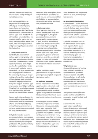 CASHEW HANDBOOK 2014 - GLOBAL PERSPECTIVE, SECTION 3 
CHAPTER 21 
Centre is commercially producing 
Cashew apple - Mango mixed jam 
named Cashewman. 
Fruit bar having 800 brix can 
be prepared by heating layers 
of fruit pulp mixed with pectin, 
sugar, glucose and potassium 
metabisulphate to 900 C and drying 
to 15% moisture. Different layers of 
cashew apple paste mixed with 1% 
citric acid are sun dried and cut into 
required size after placing one on 
top of the other to form leather. The 
layers, after smearing sugar syrup 
and pressed together, can be eaten 
like fruit wafers. 
3. Confectionery products 
Candied fruit is prepared from 
cashew apple by impregnating with 
cane sugar with subsequent draining 
and drying. One kilogram of cashew 
apple on processing gives 745 gm 
candies. The Madakkathara Centre 
is commercially producing cashew 
apple candy. The syrup left over from 
the candying process can be used 
for sweetening chutneys, in vinegar 
making or for candying another batch 
of fruits. Cashew apple can also be 
utilized for the preparation of tuti 
fruity. One kilogram of cashew apple 
on processing gives 715 gm tuti fruity. 
The whole fruit can also be processed 
in to nutritious toffee, a feasible 
dessert item with extended shelf life. 
Cashew apple juice can be used for 
preparing frozen deserts and dairy/ 
confectionery items by optimization 
of juice concentration and spray 
drying. The only constraint here is 
the large capital investment required 
for spray drier equipment. 
Dehydrated powder is used to 
prepare dehydrated cashew apple 
products. 1 Kg of good quality fresh 
cashew apple on processing can 
yield about 200 gm of osmotically 
dehydrated cashew apples. 
Ready- to- serve beverage mix, fruit– 
milk/ milk shakes, ice creams, ice 
candy mix, etc. can be prepared from 
clarified juice by homogenization, 
spray drying and mixing with fruit / 
milk powder as required. 
4. Culinary products 
Sliced raw green fruit can be 
used to prepare pickle using chilli 
powder, gingelly oil, fenugreek 
powder, asafoetida, turmeric 
powder, garlic, mustard powder, 
a pinch of sodium benzoate and 
salt to taste. Madakkathara Centre 
is commercially producing and 
marketing Cashew Apple Pickle. 
Chutney can be prepared from sliced 
cashew apple using sugar, onion, 
ginger, cumin, pepper, cardamom, 
cinnamon, coriander powder, salt, 
vinegar etc. Dried pulp prepared 
from semi- boiled apples is preserved 
for off- season and used for culinary 
purposes. 
Several traditional culinary 
preparations are in vogue in cashew 
growing areas using both unripe and 
ripe cashew apples. 
III. Medicinal properties 
Several preparations from cashew 
apple have been extensively used 
traditionally for several ailments. 
Cashew apple is used as a curative 
against scurvy and stomach ailments 
like dysentery and diarrhea. It is used 
as a tonic to mothers in confinement. 
Cashew apple liquor is used for 
medicinal purposes for aliments 
like worms, sickness, cold, body 
ache, fever, toothache, fresh 
wounds and cuts. Cashew apple 
juice kept in sunlight for a fortnight 
can be preserved for 2 to 3 years, 
which would have effect in treating 
fever and diarrhea of both human 
beings and domestic animals. It is 
believed that cashew apple juice 
induces sleepiness when given 
along with medicines for patients 
affected by fever, thus helping in 
fast recovery. 
IV. Neutraceutical application 
Cashew apple is a source of ascorbic 
acid, fibre, carotenoid pigments and 
minerals. Cashew apple powder lipids 
are rich in unsaturated fatty acids, 
the major ones being palmitoleic 
and oleic acids. Vitamin C present in 
cashew apple is an anti oxidant. 
A valuable by- product that can 
be obtained from cashew apple 
waste is pectin. Pectin is used 
in manufacturing jams, jellies, 
marmalades, preserves etc. It is 
useful as thickening, texturising 
and emulsifying agent and 
finds numerous applications in 
pharmaceutical preparations, 
cosmetics etc. 
V. Agricultural uses 
Considerable amount of cashew 
apple residue is obtained as 
waste when bulk quantities 
of cashew apple is utilized for 
the manufacture of soft drinks 
or fermented beverages on a 
commercial scale. The cashew 
apple waste can be converted to 
vermi compost with good nutrient 
content. 
The ripened cashew apple or its 
residue could be utilized for the 
preparation of cattle feed, pig feed 
and poultry feed. 
It is reported that cashew 
apple extract is an effective 
insecticide against red palm weevil 
(Rhynchophorus ferruginous Olive) 
in coconut. Cashew apple and gum 
extract, in combined form or alone, 
acts as an effective repellent against 
leaf feeding pests of vegetables. The 
cashew apple is dried and powdered 
into meal which can be used as bait 
for catching crustaceans. 
www.cashewinfo.com 121 
 