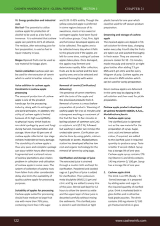 CASHEW HANDBOOK 2014 - GLOBAL PERSPECTIVE, SECTION 3 
VI. Energy production and industrial 
uses 
Bio fuel- The potential to utilize 
cashew apple for production of 
alcohol to be used as a bio fuel is 
immense. It is estimated that cashew 
apple can yield 8 to 10 % of ethanol. 
The residue, after extracting juice for 
feni preparation, is used as fuel in 
liquor industry in Goa. 
Biogas-Ripened fruits can be used as 
raw material for biogas plant. 
Tannin extraction-Cashew peel can 
be used for the extraction of tannin 
which is useful in leather industry. 
Value addition in cashew apple 
Constraints in cashew apple 
processing 
The seasonal production of cashew 
apple is one of the greatest 
handicaps for the processing 
industry, along with its astringent 
and acrid principles. In addition, the 
utility of cashew apple is limited 
because of its high susceptibility 
to physical injury, which leads to 
microbial spoilage by yeast and fungi 
during harvest, transportation and 
storage. More than 60 per cent of 
cashew apple collected at ripe stage 
exhibits moderate to heavy damage. 
The storability of cashew apple is 
thus very poor and complete spoilage 
can occur within hours after harvest. 
Fragmented and scattered nature 
of cashew plantations also creates 
problem in collection and utilisation 
of cashew apple in some cases. The 
system of collection of cashew nuts 
from fallen fruits after considerable 
delay also limits the availability of 
quality cashew apple for processing 
purposes. 
Suitability of apples for processing 
Cashew apple suited for processing 
should have medium to large fruit 
size with more than 70% juice, 
containing more than 11% sugar 
and 0.39- 0.42% acidity. Though the 
yellow coloured apple is preferred 
in some regions because of its 
sweetness, more or less sweet or 
astringent apples have been found 
in all colour groups. Crisp, firm, tight 
and full colour developed apples are 
to be collected. The apples are to 
be collected every day when it falls 
to the ground and if the apples are 
left for some time, rotting of cashew 
apples takes place. Once damaged, 
the apples may ferment and 
deteriorate rapidly. After collection, 
fruits are to be sorted and the best 
quality ones are to be selected and 
washed thoroughly with water. 
Removal of tannin (Clarification/ 
detanning) 
The presence of tannin interferes 
with the taste of the apple and 
the processed products from it. 
Removal of tannin is a must before 
preparation of products. Steaming of 
cashew apple for 5 to 15 minutes and 
subsequent washing or treatment of 
the fruit for four to five minutes in 
boiling solution of common salt (2%) 
or sulphuric acid (0.2 N), followed 
but washing in water can remove the 
undesirable tannin. Clarification can 
also be done by using gelatin, calcium 
hydroxide or pectin. Madakkathara 
station has developed effective low 
cost and organic technology for the 
removal of tannin by using sago. 
Clarification and storage of juice 
The extracted juice is strained 
through a muslin cloth and kept for 
clarification. Powdered and cooked 
sago at 5 gm/litre of juice is added 
for clarification. Then potassium 
meta bisulphite (KMS) 2.5 gm and 
citric acid 5g are added to every litre 
of the juice. Stirred well kept for 12 
hours to allow the tannin to settle 
and the upper layer of clear juice is 
decanted carefully without mixing 
the sediments. This clarified juice 
is stored in well sterilized air tight 
CHAPTER 21 
plastic barrels for one year which 
could be used for off season product 
preparation. 
Detanning and storage of cashew 
apple 
The cleaned apples are dipped in 5% 
salt solution for three days, changing 
water every day. Fourth day the fruits 
are taken out and washed thoroughly 
in fresh water. They are steamed in 
pressure cooker for 10 - 15 minutes, 
made into pulp and stored in air tight 
glass bottles after adding 2.5 gm 
KMS and 5 gm citric acid for every 
kilogram of pulp. Cashew apples are 
also stored in KMS solution which 
can be used for candy preparation. 
Green cashew apples are detanned 
in the same way by dipping in 8% 
salt solution and then used for pickle 
preparation. 
Cashew apple products developed 
at Cashew Research Station, K.A.U., 
Madakkathara,Kerala 
1. Cashew apple syrup 
The clarified juice is siphoned 
out as the raw material for the 
preparation of syrup. Sugar, 
citric acid and lemon yellow 
colour, if required, are added 
to the clarified juice in required 
quantity to produce syrup. Taste 
is better if served chilled. Syrup 
has a storage life of one year. 
Cashew apple syrup contains 276 
mg Vitamin C and drink contains 
140 mg vitamin C/ 100 gm. Syrup 
has a storage life of one year. 
2. Cashew apple drink 
The drink is an RTS (Ready – To 
-Serve) beverage. It is prepared 
by adding water and sugar to 
the required quantity of clarified 
juice. Drink is marketed both in 
glass bottles and in attractive 
food grade pouches. The drink 
contains 140 mg vitamin C/ 100 
gm Pasteurized drink in glass 
122 www.cashewinfo.com 
 