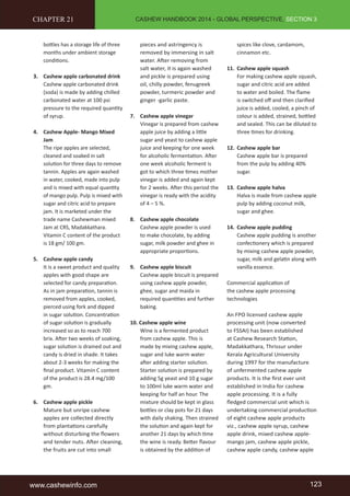 CASHEW HANDBOOK 2014 - GLOBAL PERSPECTIVE, SECTION 3 
CHAPTER 21 
bottles has a storage life of three 
months under ambient storage 
conditions. 
3. Cashew apple carbonated drink 
Cashew apple carbonated drink 
(soda) is made by adding chilled 
carbonated water at 100 psi 
pressure to the required quantity 
of syrup. 
4. Cashew Apple- Mango Mixed 
Jam 
The ripe apples are selected, 
cleaned and soaked in salt 
solution for three days to remove 
tannin. Apples are again washed 
in water, cooked, made into pulp 
and is mixed with equal quantity 
of mango pulp. Pulp is mixed with 
sugar and citric acid to prepare 
jam. It is marketed under the 
trade name Cashewman mixed 
Jam at CRS, Madakkathara. 
Vitamin C content of the product 
is 18 gm/ 100 gm. 
5. Cashew apple candy 
It is a sweet product and quality 
apples with good shape are 
selected for candy preparation. 
As in jam preparation, tannin is 
removed from apples, cooked, 
pierced using fork and dipped 
in sugar solution. Concentration 
of sugar solution is gradually 
increased so as to reach 700 
brix. After two weeks of soaking, 
sugar solution is drained out and 
candy is dried in shade. It takes 
about 2-3 weeks for making the 
final product. Vitamin C content 
of the product is 28.4 mg/100 
gm. 
6. Cashew apple pickle 
Mature but unripe cashew 
apples are collected directly 
from plantations carefully 
without disturbing the flowers 
and tender nuts. After cleaning, 
the fruits are cut into small 
pieces and astringency is 
removed by immersing in salt 
water. After removing from 
salt water, it is again washed 
and pickle is prepared using 
oil, chilly powder, fenugreek 
powder, turmeric powder and 
ginger -garlic paste. 
7. Cashew apple vinegar 
Vinegar is prepared from cashew 
apple juice by adding a little 
sugar and yeast to cashew apple 
juice and keeping for one week 
for alcoholic fermentation. After 
one week alcoholic ferment is 
got to which three times mother 
vinegar is added and again kept 
for 2 weeks. After this period the 
vinegar is ready with the acidity 
of 4 – 5 %. 
8. Cashew apple chocolate 
Cashew apple powder is used 
to make chocolate, by adding 
sugar, milk powder and ghee in 
appropriate proportions. 
9. Cashew apple biscuit 
Cashew apple biscuit is prepared 
using cashew apple powder, 
ghee, sugar and maida in 
required quantities and further 
baking. 
10. Cashew apple wine 
Wine is a fermented product 
from cashew apple. This is 
made by mixing cashew apple, 
sugar and luke warm water 
after adding starter solution. 
Starter solution is prepared by 
adding 5g yeast and 10 g sugar 
to 100ml luke warm water and 
keeping for half an hour. The 
mixture should be kept in glass 
bottles or clay pots for 21 days 
with daily shaking. Then strained 
the solution and again kept for 
another 21 days by which time 
the wine is ready. Better flavour 
is obtained by the addition of 
spices like clove, cardamom, 
cinnamon etc. 
11. Cashew apple squash 
For making cashew apple squash, 
sugar and citric acid are added 
to water and boiled. The flame 
is switched off and then clarified 
juice is added, cooled, a pinch of 
colour is added, strained, bottled 
and sealed. This can be diluted to 
three times for drinking. 
12. Cashew apple bar 
Cashew apple bar is prepared 
from the pulp by adding 40% 
sugar. 
13. Cashew apple halva 
Halva is made from cashew apple 
pulp by adding coconut milk, 
sugar and ghee. 
14. Cashew apple pudding 
Cashew apple pudding is another 
confectionery which is prepared 
by mixing cashew apple powder, 
sugar, milk and gelatin along with 
vanilla essence. 
Commercial application of 
the cashew apple processing 
technologies 
An FPO licensed cashew apple 
processing unit (now converted 
to FSSAI) has been established 
at Cashew Research Station, 
Madakkathara, Thrissur under 
Kerala Agricultural University 
during 1997 for the manufacture 
of unfermented cashew apple 
products. It is the first ever unit 
established in India for cashew 
apple processing. It is a fully 
fledged commercial unit which is 
undertaking commercial production 
of eight cashew apple products 
viz., cashew apple syrup, cashew 
apple drink, mixed cashew apple-mango 
jam, cashew apple pickle, 
cashew apple candy, cashew apple 
www.cashewinfo.com 123 
 