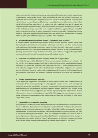 CASHEW HANDBOOK 2014 - GLOBAL PERSPECTIVE 
broken cashew, which has identical nutritional value as that of whole kernel, is sold at deep discount 
to whole kernel. Indian cashew industry never accepted this as given and has been continuously en-gaged 
with the user industry for the past two decades. The result- broken and splits have organised 
markets in India now and the demand for these are as good as the demand for wholes. In fact, Indian 
market offers one of the highest prices for brokens and splits anywhere in the world. It would not 
have been possible without the efforts of the Indian cashew processors to educate the consumers. A 
similar marketing campaign around the world would ensure that new opportunities are created for 
brokens and splits, benefiting all cashew producers. It is much needed as the global cashew industry 
aspires to grow above 4% pa maintaining price stability. We believe India would succeed in bringing 
better value for splits and brokens produced anywhere in the world soon. 
4. What was known gets established clinically –‘Cashews are good for health’ 
As obesity, diabetes and other life-style oriented diseases threaten the world, ‘health’ aspects start 
dominating food. Given that, it is indeed very relieving to note that at last there is documented 
evidence to show that Cashew consumption is good for health. Although it was known intuitively in 
traditional markets, such clinically backed research findings, help bring in new customers and also 
dispelling misconception among traditional consumers. So, it is indeed a very good development for 
cashew and hopefully, it would help sustain demand for cashew kernels. 
5. Food safety requirements increase across the world- Is it an opportunity? 
Food Safety Management Act (FSMA) of US FDA becomes mandatory for all exporters of food to US. 
The new Act gives sweeping powers to US FDA including inspection of the suppliers facility located 
outside the US. Similar new food safety laws have come in place EU, Canada, India and other coun-tries. 
Is it a show stopper? No. We believe that food safety considerations are genuine and countries 
are well within their powers to implement them as a safeguard. However, it would only assist those 
processors who are prepared and proactive. Emerging processors in Africa must take cognizance of 
it. 
6. Market grows when prices are stable 
One of the reasons for growth in consumption of cashew kernel in recent times has been stability of 
kernel prices. There are many challenges to achieving stable prices in cashew- small and dispersed 
production, production susceptibility to weather, transportation intensiveness, varying labour costs, 
government policies and preferences and balancing equity amongst the supply chain partners. While 
many of the constraints may not go soon, the industry is progressing in the right direction. Market 
reforms such as the ones mentioned above in point (1), efficiency gains in processing and innovation 
should help industry move towards stable price regime with equitable distribution of value across 
supply chain partners. 
7. Sustainability is the weak link for cashew 
Sustainability is a weak link in cashew. Two important aspects of sustainability are equitable distribu-tion 
of wealth across the supply chain and reduction in carbon footprint. In the current supply chain, 
we believe disproportionate value accrues to retailer, followed by middlemen involved in transact-ing 
raw cashew in unregulated market sand then to intermediaries in regulated markets and then 
to processors and lastly to small-farmers. There is a need to rebalance the value accrual, more in 
favour of producers and processors. Secondly, carbon footprint consideration will bring changes in 
the industry in the medium term (5 to 8 years), with processors located more closer to raw cashew 
producers and energy intensity is reduced through creative use of by-product and waste. 
www.cashewinfo.com 13 
 