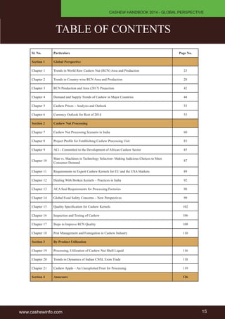 CASHEW HANDBOOK 2014 - GLOBAL PERSPECTIVE 
TABLE OF CONTENTS 
Sl. No. Particulars Page No. 
Section 1 Global Perspective 
Chapter 1 Trends in World Raw Cashew Nut (RCN) Area and Production 23 
Chapter 2 Trends in Country-wise RCN Area and Production 28 
Chapter 3 RCN Production and Area (2017) Projection 42 
Chapter 4 Demand and Supply Trends of Cashew in Major Countries 44 
Chapter 5 Cashew Prices – Analysis and Outlook 53 
Chapter 6 Currency Outlook for Rest of 2014 55 
Section 2 Cashew Nut Processing 
Chapter 7 Cashew Nut Processing Scenario in India 60 
Chapter 8 Project Profile for Establishing Cashew Processing Unit 83 
Chapter 9 ACi - Committed to the Development of African Cashew Sector 85 
Chapter 10 Man vs. Machines in Technology Selection- Making Judicious Choices to Meet 
Consumer Demand 87 
Chapter 11 Requirements to Export Cashew Kernels for EU and the USA Markets 89 
Chapter 12 Dealing With Broken Kernels – Practices in India 92 
Chapter 13 ACA Seal Requirements for Processing Factories 98 
Chapter 14 Global Food Safety Concerns – New Perspectives 99 
Chapter 15 Quality Specification for Cashew Kernels 102 
Chapter 16 Inspection and Testing of Cashew 106 
Chapter 17 Steps to Improve RCN Quality 108 
Chapter 18 Pest Management and Fumigation in Cashew Industry 110 
Section 3 By Product Utilization 
Chapter 19 Processing, Utilization of Cashew Nut Shell Liquid 116 
Chapter 20 Trends in Dynamics of Indian CNSL Exim Trade 118 
Chapter 21 Cashew Apple – An Unexploited Fruit for Processing 119 
Section 4 Annexure 126 
www.cashewinfo.com 15 
 
