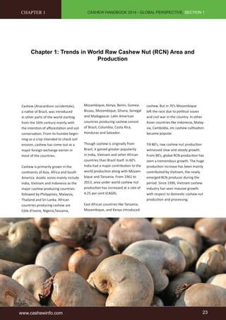 CASHEW HANDBOOK 2014 - GLOBAL PERSPECTIVE, SECTION 1 
CHAPTER 1 
Chapter 1: Trends in World Raw Cashew Nut (RCN) Area and 
Production 
Cashew (Anacardium occidentale), 
a native of Brazil, was introduced 
in other parts of the world starting 
from the 16th century mainly with 
the intention of afforestation and soil 
conservation. From its humble begin-ning 
as a crop intended to check soil 
erosion, cashew has come out as a 
major foreign exchange earner in 
most of the countries. 
Cashew is primarily grown in the 
continents of Asia, Africa and South 
America. Asiatic zones mainly include 
India, Vietnam and Indonesia as the 
major cashew producing countries 
followed by Philippines, Malaysia, 
Thailand and Sri-Lanka. African 
countries producing cashew are 
Côte d’Ivoire, Nigeria,Tanzania, 
Mozambique, Kenya, Benin, Guinea- 
Bissau, Mozambique, Ghana, Senegal 
and Madagascar. Latin American 
countries producing cashew consist 
of Brazil, Columbia, Costa Rica, 
Honduras and Salvador. 
Though cashew is originally from 
Brazil, it gained greater popularity 
in India, Vietnam and other African 
countries than Brazil itself. In 60’s 
India had a major contribution to the 
world production along with Mozam-bique 
and Tanzania. From 1961 to 
2013, area under world cashew nut 
production has increased at a rate of 
4.25 per cent (CAGR). 
East African countries like Tanzania, 
Mozambique, and Kenya introduced 
cashew. But in 70’s Mozambique 
left the race due to political issues 
and civil war in the country. In other 
Asian countries like Indonesia, Malay-sia, 
Cambodia, etc cashew cultivation 
became popular. 
Till 80’s, raw cashew nut production 
witnessed slow and steady growth. 
From 90’s, global RCN production has 
seen a tremendous growth. The huge 
production increase has been mainly 
contributed by Vietnam, the newly 
emerged RCN producer during the 
period. Since 1990, Vietnam cashew 
industry has seen massive growth 
with respect to domestic cashew nut 
production and processing. 
www.cashewinfo.com 23 
 