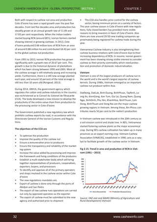 CASHEW HANDBOOK 2014 - GLOBAL PERSPECTIVE, SECTION 1 
Both with respect to cashew nut area and producti on 
Cote d’Ivoire has seen a rapid growth over the past fi ve 
decades. From last fi ve decades area and producti on has 
steadily grown at an annual growth rate of 11.09 and 
17.83 per cent respecti vely. When the Indian traders 
started buying RCN (around 80’s), Ivorian farmers started 
showing interest in growing cashews. In 2013, Cote 
d’Ivoire produced 0.48 million tons of RCN from an area 
of around 0.88 million ha and contributed 18.43 per cent 
to the global cashew nut producti on. 
From 1991 to 2013, Ivorian RCN producti on has grown 
signifi cantly with a growth rate of 20.67 per cent. This 
growth is due to the historical dynamic of plantati ons 
which has been strong between 1995 and 2001. Most of 
the cashew acreage is sti ll relati vely young and increasing 
yields. Furthermore, there is a sti ll new acreage planted 
each year, and around 10 percent of the total acreage is 
sti ll less than 10 years old (Rongead, 2013). 
During 2014, ARECA, the government agency which 
regulates the cott on and cashew industries in the country 
was rechristened as le Conseil du Cotonet de l’Anacarde 
(CCA). The body developed a new mission to develop the 
producti vity of the enti re value chain from producti on to 
the processing sector in Cote d’Ivoire. 
The Government published a new regulatory law which 
prohibits cashew exports by road, in accordance with the 
Directorate General of the Ivorian Customs and Regula-ti 
ons. 
The objecti ves of the CCA are 
• To opti mize the producti on 
• Improve the quality of the cashew nut 
• Ensure a remunerati ve price to producers 
• Ensure the transparency and reliability of the market-ing 
system 
• Increase the value added by processing and improve 
the framework and living conditi ons of the producers 
• Establish a multi -stakeholder body which will bring 
together representati ves of producers, cooperati ves, 
exporters, buyers, and processors 
• To identi fy and approve all of the primary operators 
and shops involved in the cashew sector within Cote 
d’Ivoire 
• The new regulati ons mandates are, 
• Export of cashew is done only through the ports of 
Abidjan and San Pedro 
• The export of raw cashew nuts operati ons are carried 
out only by approved operators as the exporter 
• The export of cashew must be submitt ed to the new 
agency and authorized prior to shipment 
CHAPTER 2 
• The CCA also handles price control for the cashew 
sector, basing minimum prices on a variety of factors. 
This year cashew season in Cote d’Ivoire with new regula-ti 
ons, fully closed borders has provided more visible 
reasons to bring investors in favor of Cote d’Ivoire. Also 
there are now around 20-50 new trading companies ap-proximately 
being registered for cashew trade during the 
year. 
Vietnamese Cashew Industry is also strengthening their 
cashew business relati ons with Cote d’Ivoire due to their 
increasing dependency of RCN. In resume, Ivorian govern-ment 
has been showing strong visible interest to consider 
cashew as their priority commodity which need protec-ti 
on and promoti on of domesti c industrializati on. 
Vietnam 
Vietnam is one of the largest producers of cashew nut in 
the world and is the world’s largest exporter of cashew 
kernels. During 1990s, Vietnam emerged as an important 
cashew nut producer within Asia. 
DakNong, DakLak, Binh Duong, BinhPhuoc, TayNinh, La-ong 
An, KienGiang, Kon Tum, Gia Lai, Quang Nam, Quang 
Ngai, BinhDinh, Phu Yen, KhanhHoa, NinhThuan, Lam 
Dong, BinhThuan and Dong Nai are the major cashew 
growing regions in Vietnam. Among these, Bin Phouc con-tributes 
nearly 50 per cent to the nati on’s producti on. 
In Vietnam cashew was introduced in the 20th century as 
a soil erosion control and shade tree. In 80’s, Vietnamese 
started fostering cashew plants as the major economical 
crop. During 90’s cashew culti vati on has taken up in many 
provinces as an export earning crop. Vietnam Cashew 
Associati on (VINACAS), established in 1990, acts as a cata-lyst 
to facilitate growth of the cashew sector in Vietnam. 
Fig 2.15: Trend in area and producti on of RCN in Viet-nam 
(1961 – 2013) 
Source: FAO stat and MARD (Ministry of Agriculture and 
Rural Development) Vietnam 
32 www.cashewinfo.com 
 