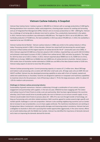 CASHEW HANDBOOK 2014 - GLOBAL PERSPECTIVE, SECTION 1 
Vietnam Cashew Industry: A Snapshot 
CHAPTER 2 
Vietnam Raw Cashew Sector: Cashew is grown in 300,000 ha in Vietnam with an average productivity of 1000 kg/ha. 
Moving plantations from mountains, better seed programme, choosing proper seasons for seeding and harvesting 
and use of Integrated Pest Management (IPM), Vietnam aims to increase productivity to 1700 – 2000 kg/ha. Vietnam 
has a challenge of not being able to allocate more land to cashew. Thus, productivity improvement is the option. 
In 2013, Vietnam had an excellent crop estimated at 400,000 tons. The target for 2014 is set at 425,000 tons. With 
Cambodia production of 70,000 tons, the total availability in 2013 was about 470,000 tons. In 2014, the availability is 
expected to be over 525,000 tons. 
Vietnam Cashew Kernel Market: Vietnam cashew industry in 1980s was similar to the cashew industry in Africa 
today. Processing started in 1990. In three decades, Vietnam has raised itself into becoming the second largest 
processor of Raw Cashew and the largest exporter of cashew kernel (for the 8th consecutive year since 2006). In 
2013, Vietnam exported 257,000 tons of kernels valued at USD 1.8 billion, imported Raw nuts worth USD 0.52 billion 
and achieved a total export turnover of USD 2.2 billion from cashew kernel, CNSL and other by-products. The target 
for 2014 has been set at USD 2.2 billion. In 2013, Vietnam exported about 90000 tons to US, 55000 tons to China, 
50000 tons to Europe, 50000 tons to Middle East and 14000 tons of cashew kernels to Australia. Vietnam enjoys a 
92% market share of Australian market estimated at 15058 tons and 90% of the New Zealand market of 2536 tons. 
Vietnam today exports its kernel to more than 90 countries. 
Vietnam Cashew processing sector: Current processing capacity is in excess of 1.2 million tons. About 500 large 
and medium scale processing units co-exists with 500 other small scale units. All large scale units are GMP, ISO and 
HACCP certified. Vietnam has also developed processing capability to value-add in form of roasted, roasted and 
salted and coated (honey or chocolate). Factories are designed to optimise on manpower and machinery capabilities 
to maximize returns for the processors. Cost of financing is about 5- 7% for the large processors, while it is about 10 
-12% for medium scale processors. 
Challenges to Vietnam cashew processing industry: 
Sustainability of growth momentum: Vietnam is addressing it through a combination of cost control, customer 
engagement and partnerships with suppliers. In the last one year, VINACAS has been engaging with The Cotton 
and Cashew Council of Cote D’Ivoire to strike a win-win partnership. MoU has been signed between the countries 
whereby, Cote D’Ivoire would strive to provide quality raw nuts to Vietnam so as to ensure smooth supply. In turn, 
Vietnam would enable Cote D’Ivoire to process about 20 – 30% of its raw nuts through transfer of technology, set-ting 
up of processing units and other related assistance. Both countries agreed to resolve several origin-specific and 
market specific challenges in a win-win proposition. Vietnam is also assisting neighbouring countries such as Cambo-dia 
to increase its raw nut production, so as to have supply continuity. The machinery manufacturers are working on 
bringing down labour involvement, reducing quality damages and improving product consistency. Vietnam had sent 
a delegation to Australia in 2013 and is pursuing that market opportunities aggressively. In the same manner, efforts 
are to build relationships with the Middle East markets. Vietnam has identified the importance of domestic demand 
and is keen on improving the domestic demand for kernels. 
www.cashewinfo.com 33 
 