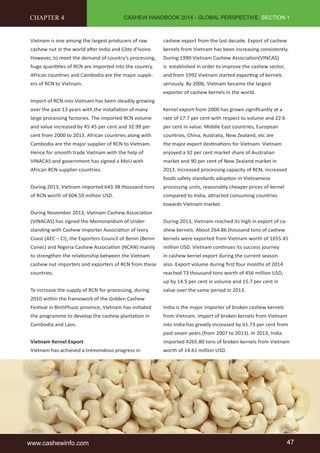 CASHEW HANDBOOK 2014 - GLOBAL PERSPECTIVE, SECTION 1 
CHAPTER 4 
Vietnam is one among the largest producers of raw 
cashew nut in the world after India and Côte d'Ivoire. 
However, to meet the demand of country’s processing, 
huge quantities of RCN are imported into the country. 
African countries and Cambodia are the major suppli-ers 
of RCN to Vietnam. 
Import of RCN into Vietnam has been steadily growing 
over the past 13 years with the installation of many 
large processing factories. The imported RCN volume 
and value increased by 45.45 per cent and 32.99 per 
cent from 2000 to 2013. African countries along with 
Cambodia are the major supplier of RCN to Vietnam. 
Hence for smooth trade Vietnam with the help of 
VINACAS and government has signed a MoU with 
African RCN supplier countries. 
During 2013, Vietnam imported 643.38 thousand tons 
of RCN worth of 604.59 million USD. 
During November 2013, Vietnam Cashew Association 
(VINACAS) has signed the Memorandum of Under-standing 
with Cashew Importer Association of Ivory 
Coast (AEC – CI), the Exporters Council of Benin (Benin 
Conec) and Nigeria Cashew Association (NCAN) mainly 
to strengthen the relationship between the Vietnam 
cashew nut importers and exporters of RCN from these 
countries. 
To increase the supply of RCN for processing, during 
2010 within the framework of the Golden Cashew 
Festival in BinhPhuoc province, Vietnam has initiated 
the programme to develop the cashew plantation in 
Cambodia and Laos. 
Vietnam Kernel Export 
Vietnam has achieved a tremendous progress in 
cashew export from the last decade. Export of cashew 
kernels from Vietnam has been increasing consistently. 
During 1990 Vietnam Cashew Association(VINCAS) 
is established in order to improve the cashew sector, 
and from 1992 Vietnam started exporting of kernels 
seriously. By 2006, Vietnam became the largest 
exporter of cashew kernels in the world. 
Kernel export from 2000 has grown significantly at a 
rate of 17.7 per cent with respect to volume and 22.6 
per cent in value. Middle East countries, European 
countries, China, Australia, New Zealand, etc are 
the major export destinations for Vietnam. Vietnam 
enjoyed a 92 per cent market share of Australian 
market and 90 per cent of New Zealand market in 
2013. Increased processing capacity of RCN, increased 
foods safety standards adoption in Vietnamese 
processing units, reasonably cheaper prices of kernel 
compared to India, attracted consuming countries 
towards Vietnam market. 
During 2013, Vietnam reached its high in export of ca-shew 
kernels. About 264.86 thousand tons of cashew 
kernels were exported from Vietnam worth of 1655.45 
million USD. Vietnam continues its success journey 
in cashew kernel export during the current season 
also. Export volume during first four months of 2014 
reached 73 thousand tons worth of 456 million USD, 
up by 14.5 per cent in volume and 15.7 per cent in 
value over the same period in 2013. 
India is the major importer of broken cashew kernels 
from Vietnam. Import of broken kernels from Vietnam 
into India has greatly increased by 61.73 per cent from 
past seven years (from 2007 to 2013). In 2013, India 
imported 4265.80 tons of broken kernels from Vietnam 
worth of 14.61 million USD. 
www.cashewinfo.com 47 
 