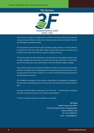 CASHEW HANDBOOK 2014 - GLOBAL PERSPECTIVE 
Title Sponsor 
The 3F group is a 55 year old conglomerate of multifarious businesses which include manufac-turing 
and trading of Edible oils, Bakery fats, Confectionary fats, Oil palm plantations, Garments 
and International Commodity Trading. 
3F has its presence in West Africa through commodity trading operations in countries like Gha-na, 
Burkina Faso, Mali, Ivory Coast, Benin, Nigeria, Senegal, Guinea Bissau and Gambia and in 
the South Asian countries like Vietnam, Indonesia, Singapore and India. 
3F’s key commodities are Raw Cashewnuts, Cashew Kernels of various grades, Sheanuts, Sesa-me 
Seeds, Soyabean, De-oiled meals, Groundnuts and similar agri commodities. 3F also distrib-utes 
rice from India under various brand names to countries like Benin, Nigeria and Niger. 
The year 2012 marked a successful decade of operations at Africa. The past ten years have been 
productive in building a brand, creating goodwill and establishing quality practices both in busi-ness 
and within the community. At Africa, 3F as a brand is associated with quality agri products 
and ethical business practices. 
3F’s competitive advantage in Africa would be undoubtedly the topographical knowledge of 
the land, logistical advantages due to the volumes and a loyal, prolific and committed employee 
base. 
In closing, it would be fitting to quote what is our clarion call – “In Africa today, we recognize 
that trade and investment, and not aid, are pillars of development” 
To know more about us please visit www.3fg.co or www.3fg.in 
3F Group 
Global Trading Head Office 
7/2 Pycrofts Garden Road, Nungambakkam 
Chennai 600006, India 
Ph +91 44 28281777 
Email – cashew@3fg.co 
6 www.cashewinfo.com 
 