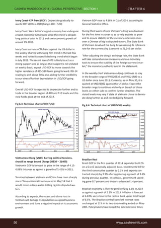 CASHEW HANDBOOK 2014 - GLOBAL PERSPECTIVE, SECTION 1 
Ivory Coast- CFA franc (XOF): Depreciate gradually to-wards 
XOF 510 to a USD (Range 460 – 520) 
Ivory Coast, West Africa’s largest economy has undergone 
a rapid economic turnaround since the end of a decade-long 
politi cal crisis in 2011 and saw economic growth of 
around 9% 2013. 
Ivory Coast currency-CFA franc against the US dollar in 
the weekly chart is witnessing fi rm trend in the last few 
weeks and halted its overall declining trend which began 
in July 2012. The recent low of 470 is likely to act as a 
strong support and as long as that support is not violated 
on weekly basis, expect USD-XOF to move towards the 
higher resistance of 495-510 levels going forward. RSI-14 
reading is well above 50 is also adding further credibility 
to our view of further depreciati on in USD/XOF going 
forward. 
Overall USD-XOF is expected to depreciate further and to 
trade in the broader region of 470 and 510 levels and this 
view holds good at the end of 2014. 
Fig 6.3: Technical chart of XOF/USD 
Vietnamese Dong (VND): Barring politi cal tensions, 
should be range bound (Range 20330 – 21400) 
Vietnam’s GDP is forecast to grow in the range of 4.15- 
4.88% this year as against a growth of 5.42% in 2013, 
Tensions between Vietnam and China have risen sharply 
since China unilaterally announced in May’14 that it 
would move a deep-water drilling rig into disputed wa-ters. 
According to experts, the recent anti -china riots in 
Vietnam will damage its reputati on as a good business 
environment and have a negati ve impact on its economic 
growth. 
CHAPTER 6 
Vietnam GDP rose to 4.96% in Q1 of 2014, according to 
General Stati sti cs Offi ce. 
During third week of June Vietnam’s dong was devalued 
for the fi rst ti me in a year so as to help exports to grow 
and to ensure stability of the currency as tension rises 
over a Chinese oil rig in disputed waters. The State Bank 
of Vietnam devalued the dong by weakening its reference 
rate for the currency by 1 percent to 21,246 per dollar. 
“Aft er adjusti ng the dong’s exchange rate, the State Bank 
will take comprehensive measures and use monetary 
tools to ensure the stability of the foreign currency mar-ket,” 
the monetary authority said in the statement. 
In the weekly chart Vietnamese dong conti nues to stay 
in the broader range of VND20330 and VND21400 to a 
US dollar since June 2011. Currently, as on May 30, it is 
quoted at VND21082 against the US dollar. Expect the 
broader range to conti nue and only on breach of those 
levels on either side to confi rm further directi on. The 
stated levels may vary if state of Vietnam chose to devalu-ate 
dong further as and needed going forward. 
Fig 6.4: Technical chart of USD/VND weekly 
Brazilian Real 
Brazil GDP in the fi rst quarter of 2014 expanded by 0.2% 
on a Q-o-Q seasonally adjusted basis. Investments fell for 
the third consecuti ve quarter by 2.1% and exports con-tracted 
sharply by 3.3% aft er registering a growth of 3.6% 
during previous quarter. In contrast, government spend-ing 
grew 0.7 percent and imports advanced 1.4 percent. 
Brazilian economy is likely to grow only by 1.6% in 2014 
as against a growth of 2.3% in 2013. Infl ati on is forecast 
at 6.43%, very close to the central bank upper limit target 
of 6.5%. The Brazilian central bank left interest rates 
unchanged at 11% in its two-day meeti ng ended on May- 
28th. Policymakers have raised the Selic rate nine ti mes 
56 www.cashewinfo.com 
 