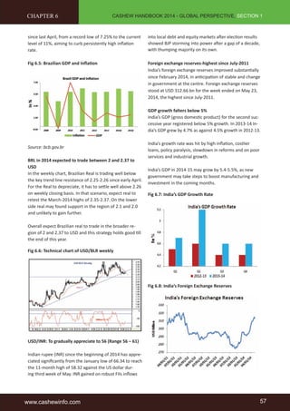 CASHEW HANDBOOK 2014 - GLOBAL PERSPECTIVE, SECTION 1 
CHAPTER 6 
since last April, from a record low of 7.25% to the current 
level of 11%, aiming to curb persistently high infl ati on 
rate. 
Fig 6.5: Brazilian GDP and Infl ati on 
Source: bcb.gov.br 
BRL in 2014 expected to trade between 2 and 2.37 to 
USD 
In the weekly chart, Brazilian Real is trading well below 
the key trend line resistance of 2.25-2.26 since early April. 
For the Real to depreciate, it has to sett le well above 2.26 
on weekly closing basis. In that scenario, expect real to 
retest the March-2014 highs of 2.35-2.37. On the lower 
side real may found support in the region of 2.1 and 2.0 
and unlikely to gain further. 
Overall expect Brazilian real to trade in the broader re-gion 
of 2 and 2.37 to USD and this strategy holds good ti ll 
the end of this year. 
Fig 6.6: Technical chart of USD/BLR weekly 
USD/INR: To gradually appreciate to 56 (Range 56 – 61) 
Indian rupee (INR) since the beginning of 2014 has appre-ciated 
signifi cantly from the January low of 66.34 to reach 
the 11-month high of 58.32 against the US dollar dur-ing 
third week of May. INR gained on robust FIIs infl ows 
into local debt and equity markets aft er electi on results 
showed BJP storming into power aft er a gap of a decade, 
with thumping majority on its own. 
Foreign exchange reserves-highest since July-2011 
India’s foreign exchange reserves improved substanti ally 
since February 2014, in anti cipati on of stable and change 
in government at the centre. Foreign exchange reserves 
stood at USD 312.66 bn for the week ended on May 23, 
2014, the highest since July-2011. 
GDP growth falters below 5% 
India’s GDP (gross domesti c product) for the second suc-cessive 
year registered below 5% growth. In 2013-14 In-dia’s 
GDP grew by 4.7% as against 4.5% growth in 2012-13. 
India’s growth rate was hit by high infl ati on, costlier 
loans, policy paralysis, slowdown in reforms and on poor 
services and industrial growth. 
India’s GDP in 2014-15 may grow by 5.4-5.5%, as new 
government may take steps to boost manufacturing and 
investment in the coming months. 
Fig 6.7: India’s GDP Growth Rate 
Fig 6.8: India’s Foreign Exchange Reserves 
www.cashewinfo.com 57 
 