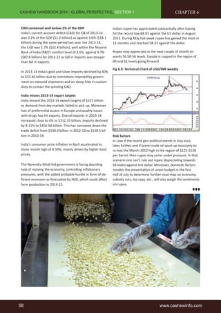 CASHEW HANDBOOK 2014 - GLOBAL PERSPECTIVE, SECTION 1 
CAD contained well below 2% of the GDP 
India’s current account defi cit (CAD) for Q4 of 2013-14 
was 0.2% of the GDP ($1.2 billion) as against 3.6% ($18.1 
billion) during the same period last year. For 2013-14, 
the CAD was 1.7% ($32.4 billion), well within the Reserve 
Bank of India (RBI)’s comfort level of 2.5%, against 4.7% 
($87.8 billion) for 2012-13 as fall in imports was steeper 
than fall in exports. 
In 2013-14 India’s gold and silver imports declined by 40% 
to $33.46 billion due to restricti ons imposed by govern-ment 
on inbound shipments and on steep hike in custom 
duty to contain the spiraling CAD. 
India misses 2013-14 export targets 
India missed the 2013-14 export targets of $325 billion 
as demand from key markets failed to pick up. Moreover 
loss of preferenti al access in Europe and quality issues 
with drugs has hit exports. Overall exports in 2013-14 
increased close to 4% to $312.35 billion, imports declined 
by 8.11% to $450.94 billion. This has narrowed down the 
trade defi cit from $190.3 billion in 2012-13 to $138.5 bil-lion 
in 2013-14. 
India’s consumer price infl ati on in April accelerated to 
three month high of 8.59%, mainly driven by higher food 
prices. 
The Narendra Modi led government is facing daunti ng 
task of reviving the economy, controlling infl ati onary 
pressures, with the added probable hurdle in form of de-fi 
cient monsoon as forecasted by IMD, which could aff ect 
farm producti on in 2014-15. 
CHAPTER 6 
Indian rupee has appreciated substanti ally aft er having 
hit the record low 68.93 against the US dollar in August 
2013. During May last week rupee has gained the most in 
11-months and reached 58.32 against the dollar. 
Rupee may appreciate in the next couple of month to-wards 
56.50-56 levels. Upside is capped in the region of 
60 and 61 levels going forward. 
Fig 6.9: Technical Chart of USD/INR weekly 
Risk factors 
In case if the recent geo-politi cal events in Iraq esca-lates 
further and if brent crude oil spurt up massively to 
re-test the March-2012 high in the region of $125-$128 
per barrel, then rupee may come under pressure. In that 
scenario one can’t rule out rupee depreciati ng towards 
63 levels against the dollar. Moreover, domesti c factors 
notably the presentati on of union budget in the fi rst 
half of July to determine further road map on economy, 
subsidy cuts, tax sops, etc., will also weigh the senti ments 
on rupee. 
58 www.cashewinfo.com 
 