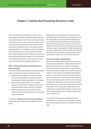 CASHEW HANDBOOK 2014 - GLOBAL PERSPECTIVE, SECTION 2 
CHAPTER 7 
Chapter 7: Cashew Nut Processing Scenario in India 
The raw cashew nut processing sector has seen many 
technological interventions and breakthrough in the vari-ous 
processing stages. In earlier days, cashew processing 
was mainly manual as it was a work of the artisan whose 
art of processing was the key to realize maximum value 
(whole kernel- W grade) from the raw material. Careful 
roasting of RCN for easy shelling but without having burn-ing 
or breaking impact on kernel, peeling off the testa 
(skin) without using sharp tool to avoid the scratch on the 
kernel and grading the kernel based on the color and size 
are the key processing steps, where minimum mistake 
committed by the labour would gain higher return. 
What is driving mechanization and automation in ca-shew 
processing? 
Primarily, the following three factors are driving mechani-zation 
and automation trend in cashew processing. 
1. Availability and affordability of quality manpower 
with increasing education and aspiration levels of 
rural people and better job prospects in urban areas. 
2. As the markets develop, there is an increasing 
emphasis on adherence to stringent quality control 
standards and food safety norms from customers. 
3. Health and safety issues related with the labour 
involved in the cashew processing and environmental 
concerns (pollution). 
As said well, “Necessity is the mother of all inventions”, 
technological interventions have changed the cashew 
sector. 
Mechanization has brought both, favorable as well un-favorable 
changes in the cashew processing sector. Until 
then, the sector was manually operated and the recov-ery 
of whole and broken cashew ratio used to be 85:15 
and this level was processor’s maximum tolerance limit. 
However, with the use of machines in the processing, this 
ratio has change to a great extent (70:30). Still, processors 
are able to manage their business with this recovery ratio 
because there is a great labour scarcity and also increas-ing 
demand of broken nuts in the countries like India. 
Vietnam, the leader in mechanization 
Brazil has been having automated plant for cashew pro-cessing 
for ages. Most of the cashew processed in those 
plants goes for in-house use or captive consumption. 
The process followed in those plants is slightly different. 
However, those plant designs are not suited for India and 
Vietnam, as they produce unacceptable level of broken 
kernels. In recent times, Vietnam, the world’s largest ex-porter 
of cashew kernel, has lead mechanization effort in 
the cashew processing sector, with focus on maximizing 
whole kernels. Many large scale fully automatic cashew 
processing units are successfully operating in the country. 
India, which is one of the world’s largest processors of 
cashew, is just a step behind to Vietnam; however, most 
of the cashew processing units in India are operated as 
semi-automatic units. 
A summary of the equipment study done by www. 
cashewinfo.com on practices and technologies adopted 
by the Indian cashew processors is presented in the next 
page. 
60 www.cashewinfo.com 
 