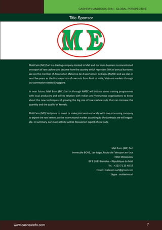 CASHEW HANDBOOK 2014 - GLOBAL PERSPECTIVE 
Title Sponsor 
Mali Exim (ME) Sarl is a trading company located in Mali and our main business is concentrated 
on export of raw cashew and sesame from the country which represent 70% of annual turnover. 
We are the member of Association Malienne des Exportateurs de Cajou (AMEC) and we plan in 
next five years as the first exporters of raw nuts from Mali to India, Vietnam markets through 
our connection tied to Singapore. 
In near future, Mali Exim (ME) Sarl in through AMEC will initiate some training programmes 
with local producers and will tie relation with Indian and Vietnamese organizations to know 
about the new techniques of growing the big size of raw cashew nuts that can increase the 
quantity and the quality of kernels. 
Mali Exim (ME) Sarl plans to invest or make joint venture locally with one processing company 
to export the raw kernels on the international market according to the contracts we will negoti-ate. 
In summary, our main activity will be focused on export of raw nuts. 
Mali Exim (ME) Sarl 
Immeuble BORE, 1er étage, Route de l’aéroport en face 
hôtel Wassoulou 
BP E 2683 Bamako – République du Mali 
Tel. : +223 71 25 40 57 
Email : maliexim.sarl@gmail.com 
Skype : malieximsarl 
www.cashewinfo.com 7 
 