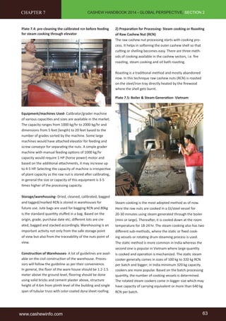 CASHEW HANDBOOK 2014 - GLOBAL PERSPECTIVE, SECTION 2 
CHAPTER 7 
Plate 7.4: pre-cleaning the calibrated rcn before feeding 
for steam cooking through elevator 
Equipment/machines Used- Calibrator/grader machine 
of various capaciti es and sizes are available in the market. 
The capacity ranges from 1000 kg/hr to 2000 kg/hr and 
dimensions from 5 feet (length) to 20 feet based to the 
number of grades sorted by the machine. Some large 
machines would have att ached elevator for feeding and 
screw conveyor for separati ng the nuts. A simple grader 
machine with manual feeding opti ons of 1000 kg/hr 
capacity would require 1 HP (horse power) motor and 
based on the additi onal att achments, it may increase up 
to 4-5 HP. Selecti ng the capacity of machine is irrespecti ve 
of plant capacity as the raw nut is stored aft er calibrati ng, 
in general the size or capacity of this equipment is 3-5 
ti mes higher of the processing capacity. 
Storage/warehousing- Dried, cleaned, calibrated, bagged 
and tagged/marked RCN is stored in warehouses for 
future use. Jute bags are used for bagging RCN and 80kg 
is the standard quanti ty stuff ed in a bag. Based on the 
origin, grade, purchase date etc; diff erent lots are cre-ated, 
bagged and stacked accordingly. Warehousing is an 
important acti vity not only from the safe storage point 
of view but also from the traceability of the nuts point of 
view. 
Constructi on of Warehouses- A lot of guidelines are avail-able 
on the civil constructi on of the warehouse. Proces-sors 
will follow the guideline as per their convenience. 
In general, the fl oor of the ware house should be 1.2-1.5 
meter above the ground level, fl ooring should be done 
using solid bricks and cement plaster above, structure 
height of 4.6m from plinth level of the building and single 
span of tubular truss with color-coated dyna sheet roofing. 
2) Preparati on for Processing- Steam cooking or Roasti ng 
of Raw Cashew Nut (RCN) 
The raw cashew nut processing starts with cooking pro-cess. 
It helps in soft ening the outer cashew shell so that 
cutti ng or shelling becomes easy. There are three meth-ods 
of cooking available in the cashew sectors, i.e. fi re 
roasti ng, steam cooking and oil bath roasti ng. 
Roasti ng is a traditi onal method and mostly abandoned 
now. In this technique raw cashew nuts (RCN) is roasted 
on the steel/iron tray directly heated by the fi rewood 
where the shell gets burnt. 
Plate 7.5: Boiler & Steam Generati on- Vietnam 
Steam cooking is the most adopted method as of now. 
Here the raw nuts are cooked in a GI/steel vessel for 
20-30 minutes using steam generated through the boiler 
(mini or large). Thereaft er, it is cooled down at the room 
temperature for 18-24 hr. The steam cooking also has two 
diff erent sub-methods, where the stati c or fi xed cook-ing 
vessels or rotati ng drum steaming process is used. 
The stati c method is more common in India whereas the 
second one is popular in Vietnam where large quanti ty 
is cooked and operati on is mechanized. The stati c steam 
cooker generally comes in sizes of 100 kg to 320 kg RCN 
per batch and bigger; in India minimum 320 kg capacity 
cookers are more popular. Based on the batch processing 
quanti ty, the number of cooking vessels is determined. 
The rotated steam cookers come in bigger size which may 
have capacity of carrying equivalent or more than 640 kg 
RCN per batch. 
www.cashewinfo.com 63 
 