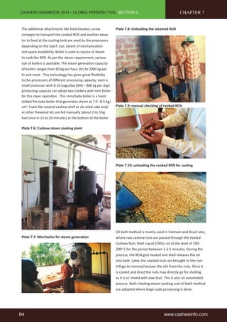 CASHEW HANDBOOK 2014 - GLOBAL PERSPECTIVE, SECTION 2 
The additional attachments like feed elevator, screw 
conveyor to transport the cooked RCN and another eleva-tor 
to feed at the cooling tank are used by the processors 
depending on the batch size, extent of mechanization 
and space availability. Boiler is used as source of steam 
to cook the RCN. As per the steam requirement, various 
size of boilers is available. The steam generation capacity 
of boilers ranges from 60 kg per hour (hr) to 2000 kg per 
hr and more. This technology has given great flexibility 
to the processors of different processing capacity; even a 
small processor with 8-10 bags/day (640 – 800 kg per day) 
processing capacity can adopt two cookers with mini boiler 
for this clean operation. This mini/baby boiler is a hand 
stoked fire tube boiler that generates steam at 7.0 –8.5 kg/ 
cm2. Fuels like roasted cashew shell or de-oiled cake and/ 
or other firewood etc are fed manually (about 2 to 3 kg 
fuel once in 15 to 20 minutes) at the bottom of the boiler. 
Plate 7.6: Cashew steam cooking plant 
Plate 7.7: Mini boiler for steam generation 
Plate 7.8: Unloading the steamed RCN 
CHAPTER 7 
Plate 7.9: manual checking of cooked RCN 
Plate 7.10: unloading the cooked RCN for cooling 
Oil bath method is mainly used in Vietnam and Brazil also, 
where raw cashew nuts are passed through the heated 
Cashew Nuts Shell Liquid (CNSL) oil at the level of 190- 
200o C for the period between 1-2.5 minutes. During the 
process, the RCN gets heated and shell releases the oil 
into bath. Later, the roasted nuts are brought to the cen-trifuge 
to remove/recover the oils from the nuts. Once it 
is cooled and dried the nuts may directly go for shelling 
as it is or mixed with saw dust. This is also an automated 
process. Both rotating steam cooking and oil bath method 
are adopted where large scale processing is done. 
64 www.cashewinfo.com 
 