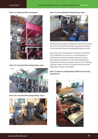 CASHEW HANDBOOK 2014 - GLOBAL PERSPECTIVE, SECTION 2 
CHAPTER 7 
Plate 7.11: Automated RNC cooking plant 
Plate 7.12: Automated RCN cutting/shelling- Type 1 
Plate 7.13: Automated RCN cutting/shelling- Type 2 
Plate 7.14: Automated RCN cutting/shelling- Type 3 
Initially there were high percentage of un-cuts 25-30% and bro-ken 
nut 8-12% recovery reported but equipment manufactur-ers 
have overcome these by modifying/altering the machine. 
Some of the major improvements in shelling in recent times 
are (1) Calibration of nuts into 3 or 4 size ranges prior to 
feeding into the sheller; (2) feeding mechanism; (3) easy 
dissembling and maintenance of the machines/blades; (4) 
improvements to reduce oil contamination on the nut through 
automatic suction of shells; (5) scooping mechanism and (6) 
optimization of power consumption. 
Plate 7.15: Manual cutting/shelling of RCN by hand and leg 
operated tool 
www.cashewinfo.com 65 
 