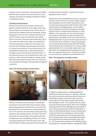 CASHEW HANDBOOK 2014 - GLOBAL PERSPECTIVE, SECTION 2 
moisture content in the kernel. Swiveling type humidifier 
and float valve mounted on the caster wheel of various 
capacities are the key technologies available for modern 
humidification process. 
5) Peeling of Cashew Kernel 
Peeling is the last process from where cashew kernel 
appears in Ready-to-Eat form. At this stage, all the ined-ible 
parts/layers are removed from the kernel, the price 
enhancing value addition processes like grading, sorting, 
packaging etc start from here. Peeling is the process by 
which the testa or outer skin attached to the cashew 
kernel is removed. The process looks simpler but a lot of 
care needs to be taken at this stage as around 60-75% 
of the processing cost is added up in the output recov-ered 
from here. Peeling is done through two processes, 
viz. manual and mechanical. In the manual process, the 
roasted/heat treated kernel is rubbed softly between 
the finger or palm of the hands to remove the testa. In 
the mechanical process, the humified kernel is fed in the 
machine in which it passes through the rotating cylinder 
fitted with brush where the testa comes out. The testa is 
then separated by blowing air flow generated through the 
compressor. 
Plate 7.22: Machine peeling of cashew kernel 
Vietnam is believed to be the inventor of cashew peel-ing 
machine in the world. Now almost all major cashew 
processing equipments manufacturers in the world have 
developed their own competency in cashew peeling ma-chine. 
This machine is the most selling cashew processing 
equipment after shelling machine. As stated in the shell-ing 
section, the mechanization of this segment has also 
emerged due to the unavailability of labour and increas-ing 
quality standard norms from the buyer’s side. High 
level of broken (11-20%) compared to the manual peeling 
CHAPTER 7 
(5-10%) and yield of 20-30% un-peeled nut are major 
drawbacks of this machine. 
Most of the cashew Peeling Machine works on pneumatic 
principle. These machines are usually of higher capacity 
above 100 kg/hr, but some Indian manufacturers also 
provide small capacity peelers of 60-70 kg/hr. These small 
capacity peelers yield higher broken nuts (25-30%) as 
well as unpeeled nut (55-65%) compared to the higher 
capacity machine. Variable speed compressor is a new 
addition in the auto peeler as it can control the power 
consumption by adjusting the speed according to the 
peeling needs. Auto peelers come in one, two and three 
feeding head system. It can also be fed using conveyors to 
minimise the human interference. Now, the peeling pro-cess 
is driven by the conveyor system (for both feeding 
and receiving). At the receiving end, the conveyor will be 
partitioned with 0.5 or 1.0 inch high rubber walls in two 
sides where the unpeeled kernels are placed and it will 
fall in the separate collection bins. This system is helpful 
to continuously sort unpeeled or partially peeled nuts. 
Plate 7.23: Compressor of peeling machine 
In India, the peeling machine is definitely getting ad-opted 
by the cashew processors at a fast pace. However, 
the small size processors who have sufficient labour are 
still peeling manually; on the other hand, some pro-cessors 
who do not have labour prefer to get peeling 
done through job work. The un-peeled nuts are usually 
processed manually by the labour rather than reloading it 
to peeling machine which yield higher percent broken of 
nuts. Small processing units, mainly the cooperative so-cieties 
or self help group (SHGs), outsource peeling work 
to group of ladies from nearby places. Here the ladies 
collect the un-peeled kernel from the processing units, 
do the peeling at their home and bring back the peeled 
nuts along with all by products like broken, dust, husk 
etc. This has also been practised in the “Satellite Cashew 
Processing Unit” concept in Vietnam, although with slight 
68 www.cashewinfo.com 
 