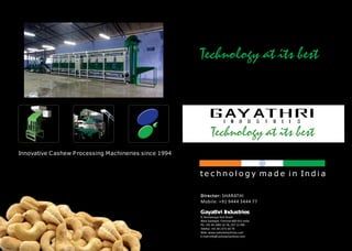 Director: SHARATHI 
Mobile: +91 9444 3444 77 
Gayathri Industries 
9, Anchaneyar Koil Street 
West Saidapet, Chennai-600 015 India 
Ph: +91 44 2485 16 78, 237 12 496 
Telefax: +91 44 2371 64 79 
Web: www.cashewmachines.com 
E-mail:info@cashewmachines.com 
Innovative C ashew P rocessing Machineries since 1994 
t e c h n o l o g y ma d e i n I n d i a 
 