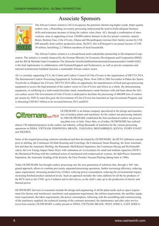CASHEW HANDBOOK 2014 - GLOBAL PERSPECTIVE 
Associate Sponsors 
The African Cashew initiative (ACi) recognizes the potential ofachieving higher yields, better quality 
cashew nuts, a flourishing in-country processing industryand the need to build adequate business 
skills and toincrease incomes of along the cashew value chain. ACi, through a combination of inter-ventions, 
aims at supporting at least 330,000 cashew farmers in the five project countries, namely 
Benin, Burkina Faso, Côte d’Ivoire, Ghana and Mozambiqueto increase their family income by US$ 
600 annually from cashew production alone. By2015, this will beequal to an annual income of US$ 
30 million, benefitting 2.2 Million members of rural households. 
The African Cashew initiative is a broad-based multi-stakeholder partnership in Development Coop-eration. 
The initiative is mainly financed by the German Ministry for Economic Development and Cooperation (BMZ) 
and the Bill & Melinda Gates Foundation.The Deutsche GesellschaftfuerInternationaleZusammenarbeit GmbH (GIZ) 
is the lead implementer in collaboration with FairmatchSupport and Technoserve, as well as private companies and 
national institutionsto buildand structure a sustainable African cashew sector. 
ACi is currently supporting CCA, the Cotton and Cashew Council of Côte d’Ivoire in the organization of SIETTA 2014, 
The International Cashew Processing Equipment & Technology Show, from 26th to 28th November at Palais des Sports 
Treichville in Abidjan,Côte d’Ivoire. SIETTA 2014 offers an opportunity for manufacturers of food and agro processing 
equipment to access the high potential of the cashew sector in Côte d’Ivoire and Africa as a whole. By demonstrating 
equipment, or exhibiting at a multi-media brochure stand, manufacturers cando business with and learn about the Afri-can 
cashew sector.The Government of Côte d’Ivoire is dedicated to facilitate the processing of 400,000 tons of cashew 
per annum by 2020.To meet this goal, the Government of Côte d’Ivoire has launched an Agri Investment Program, and 
is allocating USD $4.5 billion to be invested between 2012 and2016. 
OLTREMARE is an Italian company specialized in the design and manufac-ture 
of turnkey plants and machinery for the cashew nut processing industry. 
In 1960 OLTREMARE established the first mechanical cashew nut process-ing 
plant ever, in Italy. Since then, as of today, OLTREMARE has realized 
almost 150 industrial projects in the cashew nut industry, selling thousands of machines for the various processing 
operations in INDIA, VIETNAM, INDONESIA, BRAZIL, TANZANIA, MOZAMBIQUE, KENYA, IVORY COAST 
and NIGERIA. 
Some of the original processing solutions introduced and then developed by OLTREMARE: the RCN Calibration concept 
prior to shelling, the Continuous Oil Bath Roasting and Centrifuge, the Continuous Steam Roasting, the Semi Automatic 
first and then the Automatic Shelling, the Pneumatic Shell/Kernel Separation, the Continuous Drying and Re-Humidifi-cation, 
the Low Energy Impact Static Dryer with continuous air re-circulation for small and medium capacities (NEW!) 
the Mechanical Peeling with the combined action of mechanical and compressed air systems, the Split/Pieces Automatic 
Separation, the Automatic Grading of the Kernels, the Flexi Pouches Vacuum Packing (dating back in 1986). 
Today OLTREMARE has brought cashew processing into the next generation of solutions that, through a 360° inte-grated 
approach, allows to combine previously separated processing operations, further increasing efficiency, reducing 
space requirement, increasing productivity of labor, reducing power consumption, reducing the environmental impact, 
increasing finished product sanitation levels. Such an approach includes the value addition for all the by-products of 
the RCN such as the CNSL up to Cardanol and its derivatives, as the shell’s cake up to the production of electric and 
thermal power. 
OLTREMARE Services to customers include the design and engineering of all the plant needs such as space require-ment 
(for factory and warehouse), machinery and equipment requirement, the utilities requirement, the ancillary equip-ment 
requirement, the labor requirements, the power consumption, following with the assembling and commissioning 
of the machinery supplied, the technical training of the customer personnel, the maintenance and after sales service 
(even from remote). OLTREMARE is stably present in INDIA, VIETNAM, BRAZIL, WEST AFRICA, EAST AFRICA. 
8 www.cashewinfo.com 
 