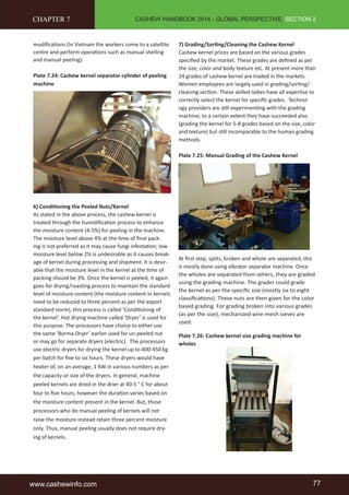 CASHEW HANDBOOK 2014 - GLOBAL PERSPECTIVE, SECTION 2 
CHAPTER 7 
modifications (In Vietnam the workers come to a satellite 
centre and perform operations such as manual shelling 
and manual peeling). 
Plate 7.24: Cashew kernel separator cylinder of peeling 
machine 
6) Conditioning the Peeled Nuts/Kernel 
As stated in the above process, the cashew kernel is 
treated through the humidification process to enhance 
the moisture content (4-5%) for peeling in the machine. 
The moisture level above 4% at the time of final pack-ing 
is not preferred as it may cause fungi infestation; low 
moisture level below 2% is undesirable as it causes break-age 
of kernel during processing and shipment. It is desir-able 
that the moisture level in the kernel at the time of 
packing should be 3%. Once the kernel is peeled, it again 
goes for drying/roasting process to maintain the standard 
level of moisture content (the moisture content in kernels 
need to be reduced to three percent as per the export 
standard norm), this process is called ‘Conditioning of 
the kernel’. Hot drying machine called ‘Dryer’ is used for 
this purpose. The processors have choice to either use 
the same ‘Borma Dryer’ earlier used for un-peeled nut 
or may go for separate dryers (electric). The processors 
use electric dryers for drying the kernel up to 400-450 kg 
per batch for five to six hours. These dryers would have 
heater of, on an average, 1 KW in various numbers as per 
the capacity or size of the dryers. In general, machine 
peeled kernels are dried in the drier at 40-5 ° C for about 
four to five hours, however the duration varies based on 
the moisture content present in the kernel. But, those 
processors who do manual peeling of kernels will not 
raise the moisture instead retain three percent moisture 
only. Thus, manual peeling usually does not require dry-ing 
of kernels. 
7) Grading/Sorting/Cleaning the Cashew Kernel 
Cashew kernel prices are based on the various grades 
specified by the market. These grades are defined as per 
the size, color and body texture etc. At present more than 
24 grades of cashew kernel are traded in the markets. 
Women employees are largely used in grading/sorting/ 
cleaning section. These skilled ladies have all expertise to 
correctly select the kernel for specific grades. Technol-ogy 
providers are still experimenting with the grading 
machine; to a certain extent they have succeeded also 
(grading the kernel for 5-8 grades based on the size, color 
and texture) but still incomparable to the human grading 
methods. 
Plate 7.25: Manual Grading of the Cashew Kernel 
At first step, splits, broken and whole are separated, this 
is mostly done using vibrator separator machine. Once 
the wholes are separated from others, they are graded 
using the grading machine. The grader could grade 
the kernel as per the specific size (mostly six to eight 
classifications). These nuts are then given for the color 
based grading. For grading broken into various grades 
(as per the size), mechanized wire-mesh sieves are 
used. 
Plate 7.26: Cashew kernel size grading machine for 
wholes 
www.cashewinfo.com 77 
 
