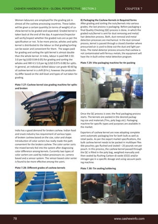 CASHEW HANDBOOK 2014 - GLOBAL PERSPECTIVE, SECTION 2 
Women labourers are employed for the grading job in 
almost all the cashew processing countries. These ladies 
will be given a certain quantity (in terms of weight) of ca-shew 
kernel to be graded and separated. Graded kernel is 
taken back at the end of the day. A supervisor/inspector 
will verify/inspect whether the graded nuts are as per the 
specification or not. To be more precise, wholes and splits 
kernel is distributed to the labour so that grading/sorting 
can be easier and convenient for them. The wages paid 
for grading and sorting the split kernel is almost double 
than the whole kernel. In India, labour is paid INR 2.50- 
3.0 per kg (USD 0.04-0.05) for grading and sorting the 
wholes and INR 4.5-5.0 per kg (USD 0.075-0.08) for splits. 
In general, an individual skilled labour can grade 40-60 kg 
of cashew kernel in a shift (8 hr.), however the productiv-ity 
differ based on the skill level and types of nut taken for 
grading. 
Plate 7.27: Cashew kernel size grading machine for splits 
and broken 
India has a good demand for broken cashew. Indian food 
and snack industry has requirement of various types 
of broken cashew based on the size, color and shape. 
Introduction of color sorters has really made the path 
convenient for the broken cashew. The color sorter sorts 
the mixed kernels fed into the system after diagnosing 
color difference among kernels. Currently two types of 
color sorters are used by Indian processors viz. camera 
based and a sensor system. The sensor based color sorter 
is found to be more effective among the users. 
Plate 7.28: Different grades of cashew kernels 
CHAPTER 7 
8) Packaging the Cashew Kernels in Required forms 
After grading and sorting the nuts/kernels into various 
grades, the last process is packaging. Before packaging a 
final Quality Checking (QC) process is done, in which the 
graded nuts/kernel is sent for dust removing and metal/ 
hair detection process. Both, dust removal and metal 
detection processes are mechanical. In the dust removal 
process, kernel is passed through a closed chamber where 
pressurized air is used to blow out the dust and light par-ticles. 
The metal detector process ensures that cashew is 
not contaminated with ferrous metals; the equipment will 
have the in-built online metal detection program. 
Plate 7.29: Vita packaging machine for tin packing 
Once the QC process is over, the final packaging process 
starts. The kernels are packed in the desired packag-ing 
size and materials (Tins, poly bags etc). Packaging 
machine for specific types and purposes are available in 
the market. 
Exporters of cashew kernel are now adopting complete 
semi-automatic packaging line for both bulk as well as 
retail packs. As per the export market specifications, the 
bulk cashew kernel needs to be packed in multilayer flex-ible 
pouches; gas flushed and sealed – 25 pounds net per 
pouch. In this process, the cashew kernel passed through 
the QC is filled in the poly bag, weighted manually and 
then sealed by flushing Carbon-di-oxide (CO2) and/or 
nitrogen gas in a specific dosage and using vacuum pack-ing 
machine. 
Plate 7.30: Tin sealing/soldering 
78 www.cashewinfo.com 
 