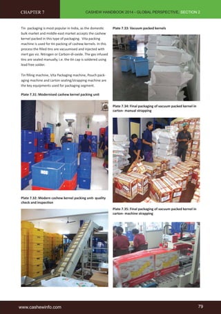 CASHEW HANDBOOK 2014 - GLOBAL PERSPECTIVE, SECTION 2 
CHAPTER 7 
Tin packaging is most popular in India, as the domesti c 
bulk market and middle-east market accepts the cashew 
kernel packed in this type of packaging. Vita packing 
machine is used for ti n packing of cashew kernels. In this 
process the fi lled ti ns are vacuumised and injected with 
inert gas viz. Nitrogen or Carbon-di-oxide. The gas infused 
ti ns are sealed manually, i.e. the ti n cap is soldered using 
lead free solder. 
Tin fi lling machine, Vita Packaging machine, Pouch pack-aging 
machine and carton sealing/strapping machine are 
the key equipments used for packaging segment. 
Plate 7.31: Modernised cashew kernel packing unit 
Plate 7.32: Modern cashew kernel packing unit- quality 
check and inspecti on 
Plate 7.33: Vacuum packed kernels 
Plate 7.34: Final packaging of vacuum packed kernel in 
carton- manual strapping 
Plate 7.35: Final packaging of vacuum packed kernel in 
carton- machine strapping 
www.cashewinfo.com 79 
 