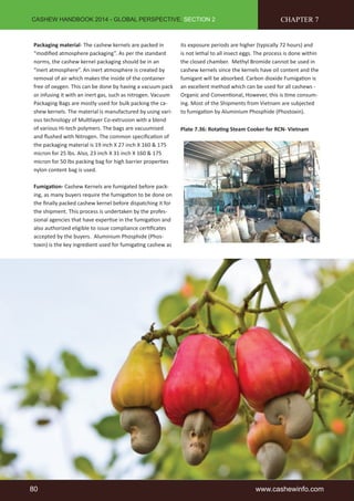 CASHEW HANDBOOK 2014 - GLOBAL PERSPECTIVE, SECTION 2 
Packaging material- The cashew kernels are packed in 
“modified atmosphere packaging”. As per the standard 
norms, the cashew kernel packaging should be in an 
“inert atmosphere”. An inert atmosphere is created by 
removal of air which makes the inside of the container 
free of oxygen. This can be done by having a vacuum pack 
or infusing it with an inert gas, such as nitrogen. Vacuum 
Packaging Bags are mostly used for bulk packing the ca-shew 
kernels. The material is manufactured by using vari-ous 
technology of Multilayer Co-extrusion with a blend 
of various Hi-tech polymers. The bags are vacuumised 
and flushed with Nitrogen. The common specification of 
the packaging material is 19 inch X 27 inch X 160 & 175 
micron for 25 lbs. Also, 23 inch X 31 inch X 160 & 175 
micron for 50 lbs packing bag for high barrier properties 
nylon content bag is used. 
Fumigation- Cashew Kernels are fumigated before pack-ing, 
as many buyers require the fumigation to be done on 
the finally packed cashew kernel before dispatching it for 
the shipment. This process is undertaken by the profes-sional 
agencies that have expertise in the fumigation and 
also authorized eligible to issue compliance certificates 
accepted by the buyers. Aluminium Phosphide (Phos-toxin) 
is the key ingredient used for fumigating cashew as 
CHAPTER 7 
its exposure periods are higher (typically 72 hours) and 
is not lethal to all insect eggs. The process is done within 
the closed chamber. Methyl Bromide cannot be used in 
cashew kernels since the kernels have oil content and the 
fumigant will be absorbed. Carbon dioxide Fumigation is 
an excellent method which can be used for all cashews - 
Organic and Conventional, However, this is time consum-ing. 
Most of the Shipments from Vietnam are subjected 
to fumigation by Aluminium Phosphide (Phostoxin). 
Plate 7.36: Rotating Steam Cooker for RCN- Vietnam 
80 www.cashewinfo.com 
 