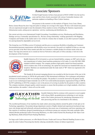 CASHEW HANDBOOK 2014 - GLOBAL PERSPECTIVE 
Associate Sponsors 
St John Freight Systems Ltd have been present in WEST AFRICA for the last five 
years and have been closely associated with various Commodity business with 
particular emphasis on handling of Raw Cashew business. 
Our presence at the moment is in the markets of Nigeria, Ivory Coast, Ghana, 
Benin, Guinea Bissau but, have long term plans to enlarge our coverage in this region. We have well trained man power 
who are experienced enough to meet the demands of these markets in terms of handling the Statutory requirements, 
Infrastructure needs, setting up new operations / activity, warehousing and distribution etc., 
Our current activities cover International Freight Forwarding, Consolidation services, Warehousing and Distribution, 
Haulage services, Commodity specialization etc., We have strong relationship / working agreements with Shipping 
Companies and Vendors in the market and in view of the biz volumes that we handle, we are able to procure Competi-tive 
pricing backed by dependable service levels. 
The Group has over 50 Offices across 4 Continents and this gives us enormous flexibility in handling our Customers 
documentation/payment requirements with flexibility across our network. Our goal is to establish St John as a one stop 
service provider in the West Africa market and offer our Customers a reliable product for all their needs in the near 
future. Our long term interests are to extend our Service Network to other parts of Africa and play a vital role in the 
development of this Continent. 
Buddhi Industries (Pvt) Ltd started as a private limited liability company on 2007 and is the pio-neer 
manufacturer of cashew based machines production in Sri Lanka. It is also ISO 9001:2008 
standard certified company. The company produces high quality natural iron based machines 
with its modern state of the art technology; the capital has increased over hundred folds since its 
inception. Machines are manufactured under the trade mark of “BI” which was registered in Sri 
Lanka & India. 
The founder & the present managing director was awarded as the best inventor of the year in the 
presidential award ceremony in 1999 & the gold medal in 29th international exhibitions, New techniques and products 
of Geneva in Switzerland in 2001 for inventing this product. The product is covered & renewed by the patents locally 
as per its new technological improvements& was its PCT (in world intellectual property organization) Filing in 2009 & 
the PCT publishing in 2010.The company is now in the process of covering its product by the patents in other countries. 
The company maintains stringent quality control measures to ensure that the products are in high standards, which have 
made machines, the number 1 choice all over the world. 
Gayathri Industries find its existence with a passion to excel coupled 
with in-house R&D, up-graded process technology to suit varying 
needs of the Cashew processors by introducing Automation in Ca-shew 
processing and has set a benchmark in this industry. 
The excellent performance of our machines has made cashew processing industry around the globe to look upto us for 
Technology upgradation. Our product-design department consists of highly talented and experienced mechanical engi-neers 
who design rigid and technically advanced machineries that assure ease of maintenance and lower operating cost. 
Our expertise in machinery design & manufacturing are well-known among our customers that make usaleader inthis 
industry.Besides producing Cashew Processing Machinery, we offer Cashew Kernel Dry Roasting & Salt /Spice Coat-ing 
Machinery, Bulk & Retail Pouch Packing Machinery. 
For large scale Cashew processors, we offer Bucket Elevator, Feeder and Conveyor Material Handling System to inte-grate 
the entire Cashew Processing line thereby reducing considerably reliance on labour requirement. 
www.cashewinfo.com 9 
 