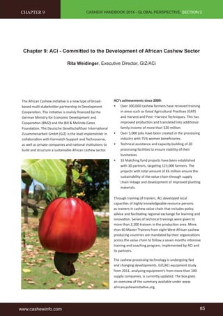 CASHEW HANDBOOK 2014 - GLOBAL PERSPECTIVE, SECTION 2 
CHAPTER 9 
Chapter 9: ACi - Committed to the Development of African Cashew Sector 
Rita Weidinger, Executive Director, GIZ/ACi 
The African Cashew initiative is a new type of broad-based 
multi-stakeholder partnership in Development 
Cooperation. The initiative is mainly financed by the 
German Ministry for Economic Development and 
Cooperation (BMZ) and the Bill & Melinda Gates 
Foundation. The Deutsche Gesellschaftfuer International 
Zusammenarbeit GmbH (GIZ) is the lead implementer in 
collaboration with Fairmatch Support and Technoserve, 
as well as private companies and national institutions to 
build and structure a sustainable African cashew sector. 
ACi’s achievements since 2009: 
• Over 300,000 cashew farmers have received training 
in areas such as Good Agricultural Practices (GAP) 
and Harvest and Post –Harvest Techniques. This has 
improved production and translated into additional 
family income of more than $20 million. 
• Over 5,000 jobs have been created in the processing 
industry with 75% women beneficiaries. 
• Technical assistance and capacity building of 20 
processing facilities to ensure viability of their 
businesses 
• 16 Matching fund projects have been established 
with 30 partners, targeting 123,000 farmers. The 
projects with total amount of €6 million ensure the 
sustainability of the value chain through supply 
chain linkage and development of improved planting 
materials. 
Through training of trainers, ACi developed local 
capacities of highly knowledgeable resource persons 
as trainers in cashew value chain that includes policy 
advice and facilitating regional exchange for learning and 
innovation. Series of technical trainings were given to 
more than 2,200 trainers in the production area. More 
than 60 Master Trainers from eight West-African cashew 
producing countries are mandated by their organizations 
across the value chain to follow a seven months intensive 
training and coaching program, implemented by ACi and 
its partners. 
The cashew processing technology is undergoing fast 
and changing developments. GIZ/ACi equipment study 
from 2011, analyzing equipment’s from more than 100 
supply companies, is currently updated. The box gives 
an overview of the summary available under www. 
africancashewinitiative.org 
www.cashewinfo.com 85 
 