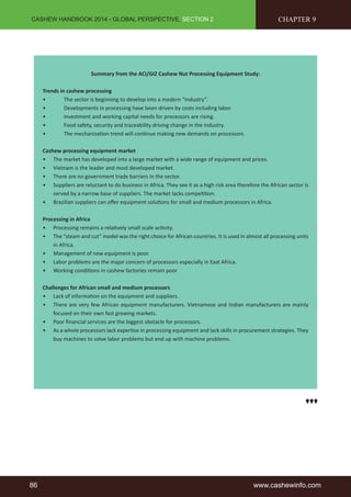 CASHEW HANDBOOK 2014 - GLOBAL PERSPECTIVE, SECTION 2 
Summary from the ACi/GIZ Cashew Nut Processing Equipment Study: 
Trends in cashew processing 
• The sector is beginning to develop into a modern “industry”. 
• Developments in processing have been driven by costs including labor. 
• Investment and working capital needs for processors are rising. 
• Food safety, security and traceability driving change in the industry. 
• The mechanization trend will continue making new demands on processors 
CHAPTER 9 
Cashew processing equipment market 
• The market has developed into a large market with a wide range of equipment and prices. 
• Vietnam is the leader and most developed market. 
• There are no government trade barriers in the sector. 
• Suppliers are reluctant to do business in Africa. They see it as a high risk area therefore the African sector is 
served by a narrow base of suppliers. The market lacks competition. 
• Brazilian suppliers can offer equipment solutions for small and medium processors in Africa. 
Processing in Africa 
• Processing remains a relatively small scale activity. 
• The “steam and cut” model was the right choice for African countries. It is used in almost all processing units 
in Africa. 
• Management of new equipment is poor. 
• Labor problems are the major concern of processors especially in East Africa. 
• Working conditions in cashew factories remain poor 
Challenges for African small and medium processors 
• Lack of information on the equipment and suppliers. 
• There are very few African equipment manufacturers. Vietnamese and Indian manufacturers are mainly 
focused on their own fast growing markets. 
• Poor financial services are the biggest obstacle for processors. 
• As a whole processors lack expertise in processing equipment and lack skills in procurement strategies. They 
buy machines to solve labor problems but end up with machine problems. 
86 www.cashewinfo.com 
 