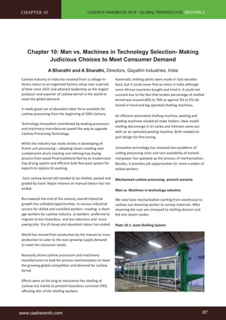 CASHEW HANDBOOK 2014 - GLOBAL PERSPECTIVE, SECTION 2 
CHAPTER 10 
Chapter 10: Man vs. Machines in Technology Selection- Making 
Judicious Choices to Meet Consumer Demand 
A Bharathi and A Sharathi, Directors, Gayathri Industries, India 
Cashew Industry in India has evolved from a cott age In-dustry 
status to an organized factory setup over a period 
of ti me since 1925 and att ained leadership as the largest 
producer and exporter of cashew kernel in the world to 
meet the global demand. 
It made good use of abundant labor force available for 
cashew processing from the beginning of 20th Century. 
Technology Innovati on contributed by leading processors 
and machinery manufacturer paved the way to upgrade 
Cashew Processing Technology. 
While the industry has made strides in developing ef-fi 
cient unit processing – adopti ng steam roasti ng over 
cumbersome drum roasti ng and refi ning tray drying 
process from wood fi red traditi onal Borma to modernized 
tray drying system and effi cient bulk fl exi pack system for 
exports to replace ti n packing. 
Each cashew kernel sti ll needed to be shelled, peeled and 
graded by hand. Major reliance on manual labour has not 
ended. 
But towards the end of the century, overall industrial 
growth has unfolded opportuniti es in various industrial 
sectors for skilled and unskilled workers creati ng a short-age 
workers for cashew Industry as workers preferred to 
migrate to less hazardous and less laborious and more 
paying jobs. Era of cheap and abundant labour has ended. 
World has moved from producti on by the masses to mass 
producti on to cater to the ever growing supply demand 
to meet the consumer needs. 
Necessity drove cashew processors and machinery 
manufacturers to look for process mechanizati on to meet 
the growing global competi ti on and demand for cashew 
kernel. 
Eff orts were on for long to mechanize the shelling of 
cashew nut mainly to prevent hazardous corrosive CNSL 
aff ecti ng skin of the shelling workers. 
Automati c shelling plants were made in Italy decades 
back, but it could never fi nd an entry in India although 
some African countries bought and tried it. It could not 
succeed due to the fact that broken percentage of shelled 
kernel was around 60% to 70% as against 3% to 5% ob-tained 
in hand and leg operated shelling machines. 
An effi cient automated shelling machine, peeling and 
grading machines eluded all stake holders. New model 
shelling did emerge in Sri Lanka and Vietnam came out 
with an air operated peeling machine. Both needed ex-pert 
design for fi ne tuning. 
Innovati ve technology has resolved twin problems of 
cutti ng processing costs and non-availability of trained 
manpower has speeded up the process of mechanizati on. 
Besides, it provides job opportuniti es for more number of 
skilled workers. 
Mechanized cashew processing- present scenario 
Man vs. Machines in technology selecti on 
We now have mechanizati on starti ng from warehouse to 
cashew nut steaming secti on to convey materials. Aft er 
steaming the nuts are conveyed to shelling division and 
fed into steam cooker. 
Plate 10.1: Auto Shelling System 
www.cashewinfo.com 87 
 