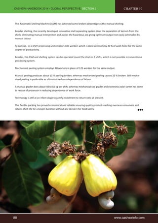 CASHEW HANDBOOK 2014 - GLOBAL PERSPECTIVE, SECTION 2 
CHAPTER 10 
The Automatic Shelling Machine (ASM) has achieved same broken percentage as the manual shelling. 
Besides shelling, the recently developed innovative shell separating system does the separation of kernels from the 
shells eliminating manual intervention and avoids the hazardous job giving optimum output not easily achievable by 
manual labour. 
To sum up, in a 4 MT processing unit employs 100 workers which is done precisely by 30 % of work force for the same 
degree of productivity . 
Besides, the ASM and shelling system can be operated round the clock in 3 shifts, which is not possible in conventional 
processing system. 
Mechanized peeling system employs 40 workers in place of 125 workers for the same output. 
Manual peeling produces about 15 % peeling broken, whereas mechanized peeling causes 20 % broken. Still mecha-nized 
peeling is preferable as ultimately reduces dependence of labour. 
A manual grader does about 40 to 60 kg per shift, whereas mechanical size grader and electronic color sorter has come 
to rescue of processor in reducing dependence of work force. 
Technology is still at an infant stage to justify investment to return ratio at present. 
The flexible packing has proved economical and reliable ensuring quality product reaching overseas consumers and 
retains shelf life for a longer duration without any concern for food safety. 
88 www.cashewinfo.com 
 