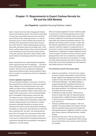 CASHEW HANDBOOK 2014 - GLOBAL PERSPECTIVE, SECTION 2 
CHAPTER 11 
Chapter 11: Requirements to Export Cashew Kernels for 
EU and the USA Markets 
Jim Fitzpatrick, Ingredient Sourcing Solutions, Ireland 
Buyers’ requirements have been changing and develop-ing 
since the trade first started. The trend has accelerated 
in recent years and tended to become more and more 
part of the law of the importing countries. It is vital for 
continued success in these markets that processers are 
informed of the requirements and put them into prac-tice 
in their factories. Today merely paying lip service to 
food safety and quality issues will no longer work. In the 
future, a whole range of social, labour and environmental 
issues will develop as part of the procurement process 
in line with consumer demands in these markets, which 
lead the World in developing standards for product and 
practice. 
Buyers requirements are usually divided into legislative 
(those required by law) and non-legislative (all require-ments 
which buyers impose as part of their purchasing 
practice). There can be no compromise of legislative 
requirements whereas buyers may be prepared to allow 
time to comply or to compromise on their non-legislative 
requirements. 
Trends in legislative requirements 
This area has been changing in recent years. The EU has 
had requirements for many years on toxins and contami-nation. 
Aflatoxin is the most well-known issue in the 
edible nut trade but there is legislation covering micro 
biological activity, pesticide residues, heavy metals and a 
range of other contaminants. The EU introduced legisla-tion 
on traceability of food products some years ago. 
This allows the source of the product to be tracked in 
the event of a problem further downstream. High profile 
incidents widely reported in the media over a number 
of products (although thankfully not cashew nut ker-nels) 
have increased consumers demands for protection. 
Traceability is a response to these demands. Currently the 
law is covered by the “one step” rule meaning that any 
given link in the supply chain must know and document 
where the product was sourced and where it was sold. 
In the future it is likely that full traceability will become a 
requirement although when and whether it will apply to 
ingredients is not yet decided. 
Whereas European legislation has been relatively stable 
in recent years in the USA the signing into law in 2011 
of the FDA Food Safety and Modernization Act (FSMA) 
marked a change from monitoring and responding to 
food safety issues toward preventative measures. This 
approach was already in place in Europe. In both cases 
the ultimate responsibility rests with the importer but 
importers need their suppliers to comply with the re-quirements 
in order to continue developing business.The 
developments in legislation do impose additional require-ments 
on exports of cashew nuts but can also be seen as 
giving processors who are in compliance a competitive 
advantage over those who are not compliant. It is impor-tant 
that cashew processors who wish to export to either 
market take note of these developments and implement 
food safety practices in their plants. 
The mechanisms used for this process will be 
• Importer accountability: For the first time, import-ers 
have an explicit responsibility to verify that their 
foreign suppliers have adequate preventive controls 
in place to ensure that the food they produce is safe. 
• Third Party Certification: The FSMA establishes a 
program through which qualified third parties can 
certify that foreign food facilities comply with U.S. 
food safety standards. This certification may be used 
to facilitate the entry of imports. 
• Certification for high-risk foods: FDA has the au-thority 
to require that high-risk imported foods be 
accompanied by a credible third party certification 
or other assurance of compliance as a condition of 
entry into the U.S. 
• Voluntary qualified importer program: FDA must 
establish a voluntary program for importers that pro-vides 
for expedited review and entry of foods from 
participating importers. Eligibility is limited to, among 
other things, importers offering food from certified 
facilities 
• Authority to deny entry: FDA can refuse entry into 
the U.S. of food from a foreign facility if FDA is denied 
access by the facility or the country in which the facil-ity 
is located. 
www.cashewinfo.com 89 
 