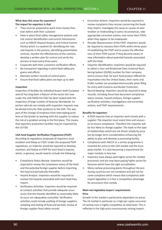 CASHEW HANDBOOK 2014 - GLOBAL PERSPECTIVE, SECTION 2 
What does this mean for exporters? 
The impact for exporters is that 
• They must be prepared to work more closely than 
ever before with their customer 
• Have in place food safety management systems and 
risk control identification and control mechanisms 
such as HACCP (Hazard Analysis and Critical Control 
Points) which is a systems for identifying the risks 
and hazards in the process, identifying preventative 
controls, monitor the effectiveness of the controls, 
develop a written plan for control and verify the 
process at least every three years. 
• Cooperate with their customers verification efforts 
• Be transparent regarding in-plant food safety pro-grams 
and efforts 
• Maintain written records of control plans. 
• Ensure that food safety plans are kept up to date 
Inspection 
Inspection of facilities by individual buyers both European 
and US has long been a feature of the sector but now 
under the USA FMSA the FDA has been tasked with the 
inspection of large number of factories Worldwide. Ex-porters 
who do not comply with inspection requests may 
be denied entry for their products to the USA. This was 
part of the change of emphasis from intercepting prob-lems 
at the border to working with the supplier to reduce 
the risk of a problem arising in the first place. This means 
that exporters production facilities may be inspected by 
the US FDA. 
USA Food Supplier Verification Programme (FSVP) 
According to regulations proposed all importers must 
establish and follow an FSVP. Under the proposed FSVP 
regulations, an importer would be required to develop, 
maintain, and follow an FSVP for each food it imports, 
which, in general, would need to include the following: 
• Compliance Status Review: Importers would be 
required to review the compliance status of the food 
and the potential foreign supplier before importing 
the food and periodically thereafter. 
• Hazard Analysis: Importers would be required to 
analyse the hazards associated with each food they 
import. 
• Verification Activities: Importers would be required 
to conduct activities that provide adequate assur-ances 
that the hazards identified as reasonably likely 
to occur are adequately controlled. Verification 
activities could include auditing of foreign suppliers, 
sampling and testing of food and periodic review of 
foreign supplier food safety records 
CHAPTER 11 
• Corrective Actions: Importers would be required to 
review complaints they receive concerning the foods 
they import, investigate the cause or causes of adul-teration 
or misbranding in some circumstances, take 
appropriate corrective actions, and revise their FSVPs 
when they appear to be inadequate. 
• Periodic Reassessment of the FSVP: Importers would 
be required to reassess their FSVPs within three years 
of establishing the FSVP and to assess the effective-ness 
of their FSVP sooner if they become aware of 
new information about potential hazards associated 
with the food. 
• Importer Identification: Importers would be required 
to obtain a Dun and Bradstreet Data Universal Num-bering 
System (DUNS) number for their company 
and to ensure that, for each food product offered for 
importation into the United States, their name and 
DUNS number are provided electronically when filing 
for entry with Customs and Border Protection. 
• Record keeping: Importers would be required to keep 
records, including those that document compliance 
status reviews, hazard analyses, foreign supplier 
verification activities, investigations and corrective 
actions, and FSVP reassessments. 
Benefits for exporters 
• A FSVP requires that an importer work closely with a 
supplier. The importer must invest time and resourc-es 
to ensure compliance. Therefore the importer will 
be less likely to change supplier. The leads to the type 
of relationships which are not driven simply by price 
but by longer term considerations enhancing the 
ability to plan and develop a processing facility. 
• Compliance with HACCP or a similar programme is 
essential for entry to the USA market and the Euro-pean 
market. It is also becoming a requirement for 
major markets in Asia too. 
• Importers have always paid higher prices for reliable 
processors and are now been paying higher prices for 
factories which have the right accreditation. 
• Many cashew processing plants throughout the pro-ducing 
countries are not compliant and will not be-come 
compliant which means that compliance with 
import legislative is in fact a competitive advantage 
for processors that comply. 
Main non-legislative buyers’ requirements 
Price 
Growth in the market is particularly dependent on prices. 
The US market in particular as a high per capita consumer 
of cashew nuts is highly competitive at retail level. This is 
reflected in the high price consciousness among import- 
90 www.cashewinfo.com 
 