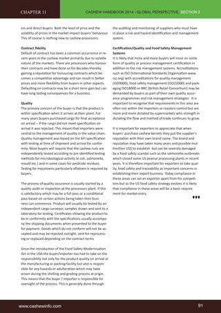 CASHEW HANDBOOK 2014 - GLOBAL PERSPECTIVE, SECTION 2 
CHAPTER 11 
ers and direct buyers. Both the level of price and the 
volatility of prices in the market impact buyers’ behaviour. 
This of course is nothing new to cashew processors. 
Contract fidelity 
Default of contract has been a common occurrence in re-cent 
years in the cashew market primarily due to volatile 
nature of the markets. There are processors who honour 
their contracts and have done so for decades thereby 
gaining a reputation for honouring contracts which be-comes 
a competitive advantage and can result in better 
prices and more flexibility from buyers in other aspects. 
Defaulting on contracts may be a short term gain but can 
have long lasting consequences for a business. 
Quality 
The primary concern of the buyer is that the product is 
within specification when it arrives at their plant. For 
many years buyers purchased cargo for final acceptance 
on arrival – if the cargo did not meet specification on 
arrival it was rejected. This meant that importers were 
central to the management of quality in the value chain. 
Quality management was based on the AFI specification 
with testing at time of shipment and arrival for confor-mity. 
Most buyers will require that the cashew nuts are 
independently tested according to pre identified testing 
methods for microbiological activity (e coli, salmonella, 
mould etc.) and in some cases for pesticide residues. 
Testing for mycotoxins particularly aflatoxin is required by 
buyers. 
The process of quality assurance is usually started by a 
quality audit or inspection at the processors plant. If this 
is satisfactory which may be a full pass or a conditional 
pass based on certain actions being taken then busi-ness 
can commence. Product will usually be tested by an 
independent cargo surveyor, samples drawn and sent to a 
laboratory for testing. Certificates showing the product to 
be in conformity with the specifications usually accompa-ny 
the shipping documents when presented to the buyer 
for payment. Goods which do not conform will not be ac-cepted 
and may be rejected outright, sent for reprocess-ing 
or replaced depending on the contract terms 
Since the introduction of the Food Safety Modernisation 
Act in the USA the buyer/importer has had to take on the 
responsibility not only for the product quality on arrival at 
the manufacturing or packing facility but also is respon-sible 
for any hazards or adulteration which may have 
arisen during the shelling and grading process at origin. 
This means that the buyer / importer is responsible for 
oversight of the process. This is generally done through 
the auditing and monitoring of suppliers who must have 
in place a risk and hazard identification and management 
system. 
Certification/Quality and Food Safety Management 
Systems 
It is likely that more and more buyers will insist on some 
form of quality or process management certification in 
addition to the risk management systems. Accreditations 
such as ISO (International Standards Organisation www. 
iso.org) with accreditations for quality management 
(ISO9000), food safety management (ISO22000) and pack-aging 
ISO18000 or BRC (British Retail Consortium) may be 
demanded by buyers as part of their own quality assur-ance 
programmes and risk management strategies. It is 
important to recognise that requirements in this area are 
often not within the importers or roasters control but are 
more and more dictated by supermarkets who strength in 
dictating the flow and method of trade continues to grow. 
It is important for exporters to appreciate that when 
buyers’ purchase cashew kernels they put the supplier’s 
reputation with their own brand name. The brand and 
reputation may have taken many years and possible mul-timillion 
US$ to establish but can be severely damaged 
by a food safety scandal such as the salmonella outbreaks 
which closed some US peanut processing plants in recent 
years. It is therefore important for exporters to take qual-ity, 
food safety and traceability as important concerns in 
establishing their export business. Today compliance in 
these areas can set an exporter apart from his competi-tors 
but as the US food safety strategy evolves it is likely 
that compliance in these areas will be a basic require-ment 
for market entry. 
www.cashewinfo.com 91 
 