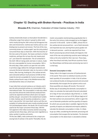 CASHEW HANDBOOK 2014 - GLOBAL PERSPECTIVE, SECTION 2 
CHAPTER 12 
Chapter 12: Dealing with Broken Kernels - Practices in India 
Bhoodes R K, Chairman, Federation of Indian Cashew Industry - FICI 
Cashew, botanically known as Anarcadium Occidentale is 
of Brazilian origin from where it spread to other conti-nents 
mostly during the 16th century by Portuguese trav-elers 
and missionaries. Cashew was mainly used as a soil 
binding tree to prevent soil erosion. The fruit of the tree, 
commonly known as ‘cashew apple’ was the only product 
consumed those days as food item. With the branches of 
the tree used as fire wood , the leaves and bark as herbal 
medicines, perhaps the nut was the only ‘waste prod-uct’ 
just meant for reproduction. The oil contained in 
the shell -CNS oil- being acidic and toxic in nature, made 
the nuts unacceptable for human consumption. Still in 
the early days, tribes used to cut open the nuts while 
in primitive stage, before the shell gets hardened and 
consume the kernel extracted. Later on, by some or other 
means, (like charring, heating etc.) the cashew kernels 
were extracted without much presence of CNS oil that 
made the kernels acceptable for human consumption. 
Slowly cashew found a way in the Mediterranean diet 
and attained the status of a food item. 
It was India that nurtured cashew as an Industry and it 
was she who presented cashew as a commodity in the 
international trade. The consumption in India was rather 
very low that almost the entire kernels produced here 
used to be exported and those which were not export 
worthy only got consumed in the isolated local markets 
in India. Cashew was till recently considered as a ‘poor 
man’s crop and the ‘rich mans food’ and as such the con-sumption 
of cashew kernels were mostly oriented around 
rich and developed nations. No doubt, the US and Europe 
used to be the major consumers those days. Still the 
rich segment in the Indian economy started consuming 
cashew kernels those days, which was even regarded as a 
status symbol in parties and events. 
Till the late 1980’s, India continued to be a major pro-cessing 
hub of cashew in the world. Thereafter, the do-mestic 
consumption started picking up gradually that in 
the early 21st century; India emerged out as the biggest 
consumer in the world. Earlier to 1980’s, almost the en-tire 
cashew kernels processed here - out of both domestic 
and imported raw nuts, barring those pieces grades not 
in demand overseas - used to be exported from here. 
Brazil’s processing was almost steady and stagnant, that 
most of the raw nuts producing countries were looking at 
India as the only market for their raw nuts. Those days, 
other than Brazil and India, East African countries Tanza-nia, 
Mozambique and Kenya were processing raw nuts in 
a small way. 
Domestic Consumption in India 
Today, India is the largest consumer of Cashew kernels 
in the world. There exist no statistical records as to the 
exact quantity of consumption in India. A lot of cashew 
nuts produced locally are being processed and consumed 
domestically, that escapes the tax systems and as such 
those quantities are always off-records. The most ef-fective 
way of calculating the domestic consumption in 
India is to calculate the total yield of kernels (calculated 
at 4.2 Kgs of raw nuts produces 1Kg of kernel, i.e. 23.8% 
levels or roughly at an out turn of 42 LBS per bag) out of 
the total cashew nuts processed here, which is again the 
sum of domestic production and the quantity of imports 
for which very accurate data is available. Against this the 
quantity of exports are deducted and imports added to 
calculate the domestic consumption in India. It is likely 
to go up a little, considering the domestic processing and 
consumption that escapes the tax brackets. The domestic 
consumption on the above basis is calculated as below: 
92 www.cashewinfo.com 
 