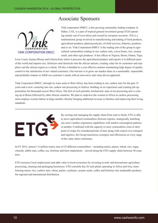 CASHEW HANDBOOK 2014 - GLOBAL PERSPECTIVE 
Associate Sponsors 
Vink corporation DMCC, a fast growing commodity trading company in 
Dubai, UAE, is a part of tropical general investment group (TGI) operat-ing 
mainly out of west africa and owned by european investors. TGI is a 
multinational group involved in manufacturing and trading of food products, 
agricultural products, pharmaceuticals, oil fi eld services, fi sheries, poultries 
and so on. Vink Corporation DMCC is the trading arm of the group in agri-cultural 
commodities trading in raw cashew nuts, cocoa beans, rice, sesame 
seeds, and other agri produces. It has offi ces in Nigeria, Benin, Ghana, Togo, 
Ivory Coast, Guinea Bissau and Liberia from where it procures the agricultural produce and exports it to different parts 
of the world and imports rice, fertilizers and chemicals into the african nations, creating value for its customers and sup-pliers 
and the african region as a whole. All this is handled in a cost effective manner maintaining high degree of quality 
control to the satisfaction of our valued customers. Our mission is to grow our market share in a sustainable, responsible 
and profi table manner to fulfi ll our customer’s needs with an innovative and value driven approach. 
Vink Corporation DMCC, through its sister units in West Africa, has been trading in raw cashew nuts for the past 15 
years and is now venturing into raw cashew nut processing in Aafrica, building on its experience and creating job op-portunities 
for thousands across West Africa. The fi rst of such partially mechanised, state of art processing unit is com-ing 
up in Benin followed by other african countries. We plan to empower the women in Africa as cashew processing 
units employs women labour in large number, thereby bringing additional revenue to families and improving their living 
standards. 
By owning and managing the supply chain from start to fi nish, ETG is able 
to move agricultural commodities between regions, strategically matching 
one area’s market origination capabilities with market consumption patterns 
in another. Combined with the capacity to store commodities close to their 
point of origin for extended periods of time along with control over transport 
and logistics, the Group maximizes synergies and effi ciencies at every stage 
of the value chain continuum. 
In FY 2012, almost 1.4 million metric tons of 25 different commodities – including maize, pulses, wheat, rice, sugar, 
oilseeds, edible nuts, coffee, tea, fertiliser and farm implements – moved along the ETG supply chain between 30 coun-tries. 
ETG increases local employment and adds value to local economies by investing in mid- and downstream agriculture 
processing, cleaning and packaging businesses. ETG currently has 26 such plants operating in Africa and Asia, trans-forming 
maize, rice, cashew nuts, wheat, pulses, soybeans, sesame seeds, coffee and fertiliser into marketable products 
for regional and international distribution. 
10 www.cashewinfo.com 
 