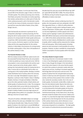 CASHEW HANDBOOK 2014 - GLOBAL PERSPECTIVE, SECTION 2 
On the basis of the above, it can be seen that of late, 
around 50% of the domestic usage in India is in the form 
of broken grades. The cashew processing units in Kerala, 
Tamil Nadu and partly in Karnataka are mostly exporting 
their wholes cashew where as in other parts of India, the 
entire cashew processed is sold in the domestic market. 
As such the lion shares of wholes consumed in India are 
sourced from areas like Andhra Pradesh, Orissa, West 
Bengal, Goa etc… 
India had basically two elements in particular for its 
comparative advantage in cashew processing, the first 
being the skill of cashew workers here and the second the 
presence of a strong market for broken grade cashew pro-cessed 
here. With mechanization in processing turning 
to be a success, the former aspects is not that relevant 
today and the only supporting factor for the cashew 
industry in India today is the presence of a strong market 
for broken cashew grade. In fact, that is the backbone of 
the cashew industry in India. 
The Potential Markets in India 
With the steady increase of GDP per capita income and 
the associated Purchase Power Parity, the consumption 
in India has picked up in every nook and corner. Still the 
consumption is more concentrated to the northern part 
of India, may be due to the climatic pattern. Delhi is 
perhaps the most potential market for Cashew kernels in 
India. It serves also as a distribution hub to other con-suming 
parts in the nearby localities. Bombay is another 
trade/ distribution hub of cashew, where the consump-tion 
also is very high. Ahmadabad in Gujarat, Jaipur in 
Rajasthan, Lucknow in Uttar Pradesh, Indoor in Madhya 
Pradesh, Amritsar in Punjab and Kolkata in West Ben-gal 
are the other potential markets of both wholes and 
broken grades of cashew kernels in India. The emergence 
of supermarket chains across India has accelerated the 
sales of cashew kernel in all parts of India. The ‘Tirupati’ 
temple in Andhra Pradesh consumes large volumes of 
broken grades (Fancy splits) in its ‘prasadam’ (The Loards 
offering in the form of sweet ‘ladu’). 
The price of cashew is affordable today to an average 
Indian, whereas the same was a forbidden item in terms 
of pricing two decades back. Today, the price of whole 
grade of cashew in the retail level is around INR.800 per 
Kg (GDP Per Capita @ USD 1085 in 2012), where as two 
CHAPTER 12 
decades back the same was around INR 450 per Kg ( GDP 
per capita GDP @ USD 390 in 1990). This shows that the 
net effective pricing of cashew has gone down, making it 
affordable at medium class level. 
Of a variety of broken cashew numbering more than 15 
grades, the most popular and most sold grade is the LWP 
(the large white Pieces, i.e. 1/4th of a white whole ker-nel). 
This grade is mostly used in making of sweets, and a 
variety of food items. FS (fancy splits- the whole cashew 
cut into two lengthwise) is another popular item that is 
mainly used for toppings in sweets and confectioneries. 
WSP, SWP (White Small pieces and Scorched small pieces 
– i.e. 1/8th of the whole cashew kernels) is widely used 
by the ice cream industry. BB (Baby bits) is another popu-lar 
grade, which is widely used by restaurants for making 
thick and tasty gravy. Other broken grades (including 
pieces) are also consumed in small quantities for various 
purposes. However, no data is available for comparing the 
relative consumption of various grades within the broken 
cashew. 
The Indian Market Vs Export market 
The pricing of kernels in the domestic market in India 
is more or less following the supply and demand posi-tions 
in India, though the changes in the international 
prices have some impacts in the sense that the export-ers 
switch their produce to domestic market when the 
export prices are less, resulting in increased supply levels 
that brings down the local prices and vice-versa. The 
quality of cashew from the new generation processing 
centers in India has to be still improved to make it export 
worthy, and hence those products find a market in India 
only- mainly the secondary markets. But in the case of 
broken grades, the domestic market offers a better price 
than the international market. May be that other pro-cessing 
countries like Vietnam , Brazil etc.., where there 
is no local demand for the broken grades are forced to 
sell their broken grades- produced in bulk quantities in 
mechanical processing- at very lower prices, the strong 
domestic market for brokens here ensures a better price 
in India. It is a fact that this high Indian market for broken 
grade kernels is the thriving factor for the very existence 
of the cashew industry here, which otherwise is incur-ring 
almost double the processing costs due to manual 
processing compared to its competitors. The high quality 
and crispness of cashew kernels processed manually is 
96 www.cashewinfo.com 
 
