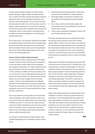 CASHEW HANDBOOK 2014 - GLOBAL PERSPECTIVE, SECTION 2 
CHAPTER 12 
another reason of wide acceptance of Indian cashew 
grades fetching it a higher market and heavy demand 
here. Further, the broken cashew consumption maintains 
equilibrium with the raw cashew processing here .The 
pricing of other whole grades is more or less at par with 
the international market. Since, the local prices vary from 
origin to origin and processor to processor and owing to 
the fact that a portion of the domestic trades escapes the 
tax brackets, there is wide variation in pricing and also 
no official or trade data available for the local pricing of 
cashew kernels here. 
On the other side, in the domestic market the price differ-ence 
between wholes and brokens have narrowed owing 
to the fact that whole cashew kernels are priced at par 
with international market, where as the strong domestic 
demand for Indian broken grades always ensures a fair 
price for the broken grades here. 
Imports- threat to Indian Cashew Economy? 
The recent past records an alarming trend in the import 
of broken kernels to India, mainly from her competitors 
in the international market. Many of the competitors 
have adopted mechanization to a larger extend that their 
cost of production is far low compared to Indian levels. 
In India, cashew is a tradition and the processing is more 
or less manual. This has provided gainful employment to 
around one million workers here. Retrenchment of these 
workers can not be even thought of and the mecha-nization 
in India is to be implemented to the effective 
utilization of full workforce with increase in productivity. 
The general processing cost in India is 40% more than its 
competitors, which can be compensated with the strong 
domestic market here. 
The strong market for broken grades here has attracted 
India’s competitors, who always wanted to make use of 
the same to dump their broken grades, which other ways 
is difficult to market. To overcome the import duty and 
make their product marketable at low prices, they mostly 
resort to fraudulent means of imports by under quot-ing 
the prices and bringing cashew kernels declaring the 
same as cattle and poultry feeds. 
The imports of cashew kernels to India, provides a feel 
of added advantages to the competitor countries mainly 
due to: 
1. The strong market for broken grades in India which 
otherwise they find difficult to market and dump. 
2. The broken grades are produced in bulk (by more 
than 10%) in mechanized processing they widely 
adopt. 
3. Once, they can sell out their broken grades, the 
processing becomes more profitable so that they can 
increase their volumes. 
4. They can gain comparative advantage on India at the 
cost of Indian domestic market. 
The import of cashew kernels can accelerate the cashew 
processing in other countries and can have multiple 
adverse effects in India in the sense that on one side that 
the increased processing elsewhere invites competition in 
the international market and on the other side it reduces 
the supply of raw cashew nuts from raw nut producing 
countries. The Government of India has recently protect-ed 
the industry by fixing floor prices in imports of cashew 
kernels. 
Today, Indian consumption is growing up and almost half 
of cashew kernels consumed here is in broken forms. The 
strong domestic market for broken grades in India is the 
backbone of Indian cashew Industry. The consumption is 
likely to grow up higher in view of the growing economy. 
Still it is a fact that the cashew needs better marketing 
strategy here and there is heavy potential of cashew 
consumption going high. The need for a data base on 
Indian consumption exists here, which can support the 
industry with proper analyses. A primary data collected 
on surveying the market may bridge the gap in data for a 
better analysis. 
India has the adequate processing capacity which can be 
multiplied to meet the needs to any level with process 
automation. The only handicap India faces today is the 
heavy dependence on imports for raw material. Unless 
India takes up initiative to attain self sufficiency in cashew 
production, she may not be able to cater for her own 
market, where she may find her competitors entering 
in some or other way. As such India has to protect her 
domestic market from foreign ‘invasion’ to protect her 
cashew Industry. 
www.cashewinfo.com 97 
 