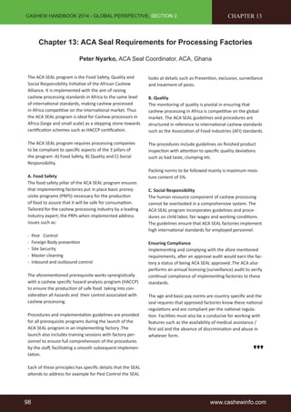 CASHEW HANDBOOK 2014 - GLOBAL PERSPECTIVE, SECTION 2 
CHAPTER 13 
Chapter 13: ACA Seal Requirements for Processing Factories 
Peter Nyarko, ACA Seal Coordinator, ACA, Ghana 
The ACA SEAL program is the Food Safety, Quality and 
Social Responsibility Initiative of the African Cashew 
Alliance. It is implemented with the aim of raising 
cashew processing standards in Africa to the same level 
of international standards, making cashew processed 
in Africa competitive on the international market. Thus 
the ACA SEAL program is ideal for Cashew processors in 
Africa (large and small scale) as a stepping stone towards 
certification schemes such as HACCP certification. 
The ACA SEAL program requires processing companies 
to be compliant to specific aspects of the 3 pillars of 
the program: A) Food Safety, B) Quality and C) Social 
Responsibility. 
A. Food Safety 
The food safety pillar of the ACA SEAL program ensures 
that implementing factories put in place basic prereq-uisite 
programs (PRPS) necessary for the production 
of food to assure that it will be safe for consumption. 
Tailored for the cashew processing industry by a leading 
industry expert; the PRPs when implemented address 
issues such as: 
- Pest Control 
- Foreign Body prevention 
- Site Security 
- Master cleaning 
- Inbound and outbound control 
The aforementioned prerequisite works synergistically 
with a cashew specific hazard analysis program (HACCP) 
to ensure the production of safe food taking into con-sideration 
all hazards and their control associated with 
cashew processing. 
Procedures and implementation guidelines are provided 
for all prerequisite programs during the launch of the 
ACA SEAL program in an implementing factory .The 
launch also includes training sessions with factory per-sonnel 
to ensure full comprehension of the procedures 
by the staff, facilitating a smooth subsequent implemen-tation. 
Each of these principles has specific details that the SEAL 
attends to address for example for Pest Control the SEAL 
looks at details such as Prevention, exclusion, surveillance 
and treatment of pests. 
B. Quality 
The monitoring of quality is pivotal in ensuring that 
cashew processing in Africa is competitive on the global 
market. The ACA SEAL guidelines and procedures are 
structured in reference to international cashew standards 
such as the Association of Food Industries (AFI) standards. 
The procedures include guidelines on finished product 
inspection with attention to specific quality deviations 
such as bad taste, clumping etc. 
Packing norms to be followed mainly is maximum mois-ture 
content of 5%. 
C. Social Responsibility 
The human resource component of cashew processing 
cannot be overlooked in a comprehensive system. The 
ACA SEAL program incorporates guidelines and proce-dures 
on child labor, fair wages and working conditions. 
The guidelines ensure that ACA SEAL factories implement 
high international standards for employed personnel. 
Ensuring Compliance 
Implementing and complying with the afore mentioned 
requirements, after an approval audit would earn the fac-tory 
a status of being ACA SEAL approved .The ACA also 
performs an annual licensing (surveillance) audit to verify 
continual compliance of implementing factories to these 
standards. 
The age and basic pay norms are country specific and the 
seal requires that approved factories know these national 
regulations and are compliant per the national regula-tion. 
Facilities must also be a conducive for working with 
features such as the availability of medical assistance / 
first aid and the absence of discrimination and abuse in 
whatever form. 
98 www.cashewinfo.com 
 