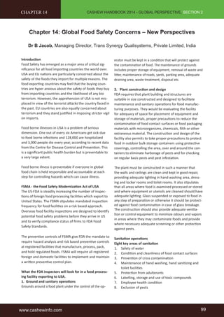 CASHEW HANDBOOK 2014 - GLOBAL PERSPECTIVE, SECTION 2 
CHAPTER 14 
Chapter 14: Global Food Safety Concerns – New Perspectives 
Dr B Jacob, Managing Director, Trans Synergy Qualisystems, Private Limited, India 
Introduction 
Food Safety has emerged as a major area of critical sig-nificance 
for all food importing countries the world over. 
USA and EU nations are particularly concerned about the 
safety of the foods they import for multiple reasons. The 
food exporting countries may feel that the buying coun-tries 
are hyper anxious about the safety of foods they buy 
from importing countries and the likelihood of any bio 
terrorism. However, the apprehension of USA is not mis-placed 
in view of the terrorist attacks the country faced in 
the past. EU countries are also equally concerned about 
terrorism and they stand justified in imposing stricter vigil 
on imports. 
Food borne illnesses in USA is a problem of serious 
dimension. One out of every six Americans get sick due 
to food borne infections and 128,000 are hospitalized 
and 3,000 people die every year, according to recent data 
from the Centre for Disease Control and Prevention. This 
is a significant public health burden but is preventable to 
a very large extent. 
Food borne illness is preventable if everyone in global 
food chain is held responsible and accountable at each 
step for controlling hazards which can cause illness. 
FSMA - the Food Safety Modernization Act of USA 
The US-FDA is steadily increasing the number of inspec-tions 
of foreign food processing facilities which export to 
United States. The FSMA stipulates mandated inspection 
frequency for food facilities on a risk based approach. 
Overseas food facility inspections are designed to identify 
potential food safety problems before they arrive in US 
and to verify compliance status of firms to FDA Food 
Safety Standards. 
The preventive controls of FSMA give FDA the mandate to 
require hazard analysis and risk based preventive controls 
at registered facilities that manufacture, process, pack, 
and hold regulated foods. FSMA will require all registered 
foreign and domestic facilities to implement and maintain 
a written preventive control plan. 
What the FDA inspectors will look for in a food process-ing 
facility exporting to USA. 
1. Ground and sanitary operations 
Grounds around a food plant under the control of the op-erator 
must be kept in a condition that will protect against 
the contamination of food. The maintenance of grounds 
includes proper storage of equipment, removal of waste and 
litter, maintenance of roads, yards, parking area, adequate 
draining area, waste treatment, disposal etc. 
2. Plant construction and design 
FDA requires that plant building and structures are 
suitable in size constructed and designed to facilitate 
maintenance and sanitary operations for food manufac-turing 
purposes. They would be evaluating the facility 
for adequacy of space for placement of equipment and 
storage of materials, proper precautions to reduce the 
contamination of food contact surfaces or food packaging 
materials with microorganisms, chemicals, filth or other 
extraneous material. The construction and design of the 
facility also permits to take proper precautions to protect 
food in outdoor bulk storage containers using protective 
coverings, controlling the area, over and around the con-tainers 
to eliminate harborage of pests and for checking 
on regular basis pests and pest infestation. 
The plant must be constructed in such a manner that 
the walls and ceilings are clean and kept in good repair, 
providing adequate lighting in hand washing area, dress-ing 
and locker rooms and toilet rooms. It also stipulates 
that all areas where food is examined processed or stored 
and where equipment or utensils are cleaned should have 
adequate lighting. Glass suspended or exposed to food in 
any step of preparation or otherwise it should be protect-ed 
against food contamination in case of glass breakage. 
The construction should also provide adequate ventila-tion 
or control equipment to minimize odours and vapors 
in areas where they may contaminate foods and provide 
where necessary adequate screening or other protection 
against pests. 
Sanitation operations 
Eight key areas of sanitation 
1. Safety of water 
2. Condition and cleanliness of food contact surfaces 
3. Prevention of cross contamination 
4. Maintenance of hand washing, hand sanitizing and 
toilet facilities 
5. Protection from adulterants 
6. Labelling, storage and use of toxic compounds 
7. Employee health condition 
8. Exclusion of pests 
www.cashewinfo.com 99 
 