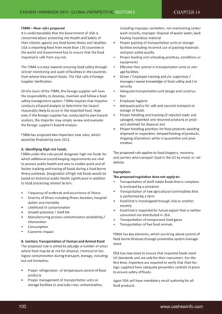 CASHEW HANDBOOK 2014 - GLOBAL PERSPECTIVE, SECTION 2 
FSMA – New rules proposed 
It is understandable that the Government of USA is 
concerned about protecting the Health and Safety of 
their citizens against any food borne illness and fatalities. 
USA is importing food from more than 150 countries in 
the world and Government has to ensure that the food 
imported is safe from any risk. 
The FSMA is a step towards ensuring food safety through 
stricter monitoring and audit of facilities in the countries 
from where they import foods. The FDA calls it Foreign 
Supplier Verification. 
On the basis of the FSMA, the foreign supplier will have 
the responsibility to develop, maintain and follow a food 
safety management system. FSMA requires that importer 
conducts a hazard analysis to determine the hazard 
reasonably likely to occur in the imported food. How-ever, 
if the foreign supplier has conducted its own hazard 
analysis, the importer may simply review and evaluate 
the foreign supplier’s hazard analysis. 
FSMA has proposed two important new rules, which 
would be finalized by June 2015. 
A. Identifying High risk Foods. 
FSMA under this rule would designate high risk foods for 
which additional record keeping requirements are vital 
to protect public health and also to enable quick and ef-fective 
tracking and tracing of foods during a food borne 
illness outbreak. Designation of high risk foods would be 
based on historical public health significance in addition 
to food processing related factors. 
• Frequency of outbreak and occurrence of illness 
• Severity of illness including illness duration, hospital-ization 
and mortality 
• Likelihood of contamination 
• Growth potential / shelf life 
• Manufacturing process contamination probability / 
intervention 
• Consumption 
• Economic impact 
B. Sanitary Transportation of Human and Animal Food 
The proposed rule is aimed to adjudge a number of areas 
where food may be at risk for physical, chemical or bio-logical 
contamination during transport, storage, including 
but not limited to: 
• Proper refrigeration of temperature control of food 
products 
• Proper management of transportation units or 
storage facilities to preclude cross contamination, 
CHAPTER 14 
including improper sanitation, not maintaining tanker 
wash records, improper disposal of waste water, back 
hauling hazardous material 
• Proper packing of transportation units or storage 
facilities including incorrect use of packing materials 
and poor pallet quality 
• Proper loading and unloading practices, conditions or 
equipments 
• Effective Pest control in transportation units or stor-age 
facilities 
• Driver / Employee training and /or supervisor / 
manager/ owner knowledge of food safety and / or 
security 
• Adequate transportation unit design and construc-tion 
• Employee hygiene 
• Adequate policy for safe and secured transport or 
storage of foods 
• Proper handling and tracking of rejected loads and 
salvaged, reworked and returned products or prod-ucts 
destined for disposal and 
• Proper handling practices for food products awaiting 
shipment or inspection, delayed holding of products, 
shipping of products while in quarantine and poor 
rotation. 
The proposed rule applies to food shippers, receivers, 
and carriers who transport food in the US by motor or rail 
vehicle. 
Exemption: 
The proposed regulation does not apply to: 
• Transportation of shelf stable foods that is complete-ly 
enclosed by a container 
• Transportation of raw agricultural commodities that 
is performed by a farm 
• Food that is transhipped through USA to another 
country 
• Food that is imported for future export that is neither 
consumed nor distributed in USA 
• Transportation of compressed food gases 
• Transportation of live food animals 
FSMA has key elements, which can bring about control of 
food borne illnesses through preventive system manage-ment. 
FDA has new tools to ensure that imported foods meet 
US Standards and are safe for their consumers. For the 
first time, importers are required to verify that their for-eign 
suppliers have adequate preventive controls in place 
to ensure safety of foods. 
Again FDA will have mandatory recall authority for all 
food products. 
100 www.cashewinfo.com 
 