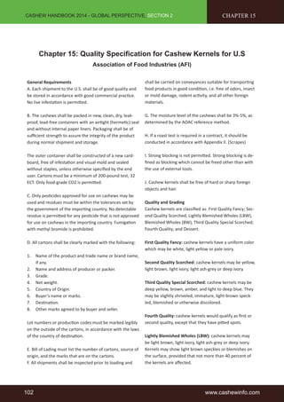CASHEW HANDBOOK 2014 - GLOBAL PERSPECTIVE, SECTION 2 
CHAPTER 15 
Chapter 15: Quality Specification for Cashew Kernels for U.S 
Association of Food Industries (AFI) 
General Requirements 
A. Each shipment to the U.S. shall be of good quality and 
be stored in accordance with good commercial practice. 
No live infestation is permitted. 
B. The cashews shall be packed in new, clean, dry, leak-proof, 
lead-free containers with an airtight (hermetic) seal 
and without internal paper liners. Packaging shall be of 
sufficient strength to assure the integrity of the product 
during normal shipment and storage. 
The outer container shall be constructed of a new card-board, 
free of infestation and visual mold and sealed 
without staples, unless otherwise specified by the end 
user. Cartons must be a minimum of 200-pound test, 32 
ECT. Only food-grade CO2 is permitted. 
C. Only pesticides approved for use on cashews may be 
used and residues must be within the tolerances set by 
the government of the importing country. No detectable 
residue is permitted for any pesticide that is not approved 
for use on cashews in the importing country. Fumigation 
with methyl bromide is prohibited. 
D. All cartons shall be clearly marked with the following: 
1. Name of the product and trade name or brand name, 
if any. 
2. Name and address of producer or packer. 
3. Grade. 
4. Net weight. 
5. Country of Origin. 
6. Buyer’s name or marks. 
7. Destination. 
8. Other marks agreed to by buyer and seller. 
Lot numbers or production codes must be marked legibly 
on the outside of the cartons, in accordance with the laws 
of the country of destination. 
E. Bill of Lading must list the number of cartons, source of 
origin, and the marks that are on the cartons. 
F. All shipments shall be inspected prior to loading and 
shall be carried on conveyances suitable for transporting 
food products in good condition, i.e. free of odors, insect 
or mold damage, rodent activity, and all other foreign 
materials. 
G. The moisture level of the cashews shall be 3%-5%, as 
determined by the AOAC reference method. 
H. If a roast test is required in a contract, it should be 
conducted in accordance with Appendix II. (Scrapes) 
I. Strong blocking is not permitted. Strong blocking is de-fined 
as blocking which cannot be freed other than with 
the use of external tools. 
J. Cashew kernels shall be free of hard or sharp foreign 
objects and hair. 
Quality and Grading 
Cashew kernels are classified as: First Quality Fancy; Sec-ond 
Quality Scorched; Lightly Blemished Wholes (LBW), 
Blemished Wholes (BW), Third Quality Special Scorched; 
Fourth Quality; and Dessert. 
First Quality Fancy: cashew kernels have a uniform color 
which may be white, light yellow or pale ivory. 
Second Quality Scorched: cashew kernels may be yellow, 
light brown, light ivory, light ash-grey or deep ivory. 
Third Quality Special Scorched: cashew kernels may be 
deep yellow, brown, amber, and light to deep blue. They 
may be slightly shriveled, immature, light-brown speck-led, 
blemished or otherwise discolored. 
Fourth Quality: cashew kernels would qualify as first or 
second quality, except that they have pitted spots. 
Lightly Blemished Wholes (LBW): cashew kernels may 
be light brown, light ivory, light ash-grey or deep ivory. 
Kernels may show light brown speckles or blemishes on 
the surface, provided that not more than 40 percent of 
the kernels are affected. 
102 www.cashewinfo.com 
 