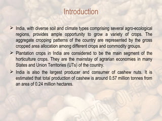 Introduction 
 India, with diverse soil and climate types comprising several agro-ecological 
regions, provides ample opportunity to grow a variety of crops. The 
aggregate cropping patterns of the country are represented by the gross 
cropped area allocation among different crops and commodity groups. 
 Plantation crops in India are considered to be the main segment of the 
horticulture crops. They are the mainstay of agrarian economies in many 
States and Union Territories (UTs) of the country. 
 India is also the largest producer and consumer of cashew nuts. It is 
estimated that total production of cashew is around 0.57 million tonnes from 
an area of 0.24 million hectares. 
 